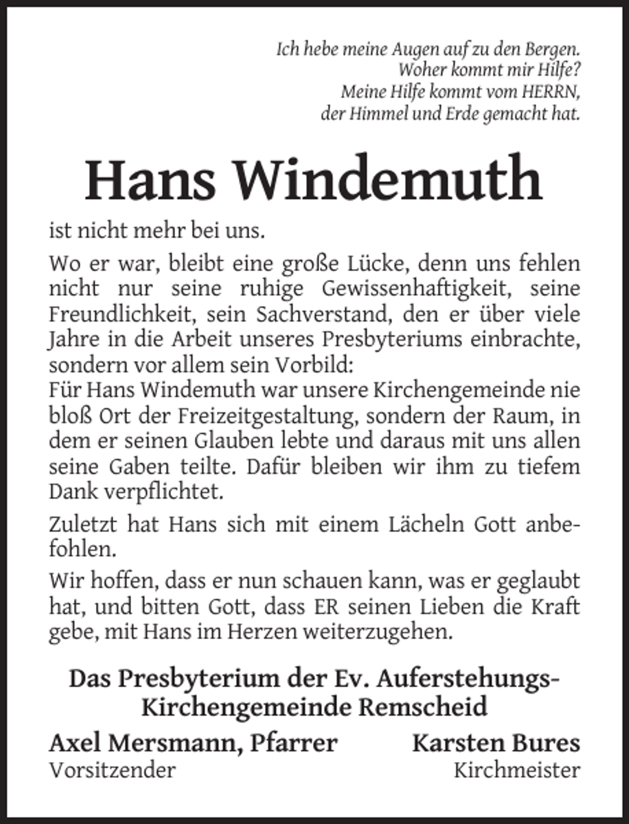 <p>Ich hebe meine Augen auf zu den Bergen.<br />Woher kommt mir Hilfe?<br />Meine Hilfe kommt vom HERRN,<br />der Himmel und Erde gemacht hat.</p><p>Hans Windemuth<br />ist nicht mehr bei uns.<br />Wo er war, bleibt eine große Lücke, denn uns fehlen<br />nicht nur seine ruhige Gewissenhaftigkeit, seine<br />Freundlichkeit, sein Sachverstand, den er über viele<br />Jahre in die Arbeit unseres Presbyteriums einbrachte,<br />sondern vor allem sein Vorbild:<br />Für Hans Windemuth war unsere Kirchengemeinde nie<br />bloß Ort der Freizeitgestaltung, sondern der Raum, in<br />dem er seinen Glauben lebte und daraus mit uns allen<br />seine Gaben teilte. Dafür bleiben wir ihm zu tiefem<br />Dank verpflichtet.<br />Zuletzt hat Hans sich mit einem Lächeln Gott anbefohlen.<br />Wir hoffen, dass er nun schauen kann, was er geglaubt<br />hat, und bitten Gott, dass ER seinen Lieben die Kraft<br />gebe, mit Hans im Herzen weiterzugehen.</p><p>Das Presbyterium der Ev. AuferstehungsKirchengemeinde Remscheid<br />Axel Mersmann, Pfarrer<br />Karsten Bures<br />Vorsitzender</p><p>Kirchmeister</p>