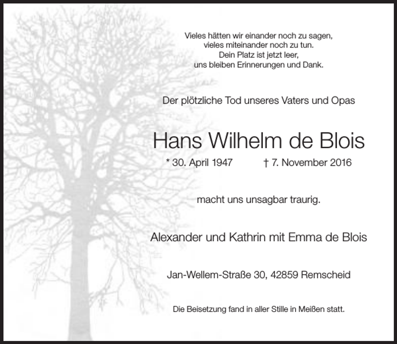 <p>Vieles hätten wir einander noch zu sagen,<br />vieles miteinander noch zu tun.<br />Dein Platz ist jetzt leer,<br />uns bleiben Erinnerungen und Dank.</p><p>Der plötzliche Tod unseres Vaters und Opas</p><p>Hans Wilhelm de Blois<br />* 30. April 1947</p><p>† 7. November 2016</p><p>macht uns unsagbar traurig.</p><p>Alexander und Kathrin mit Emma de Blois<br />Jan-Wellem-Straße 30, 42859 Remscheid<br />Die Beisetzung fand in aller Stille in Meißen statt.</p>