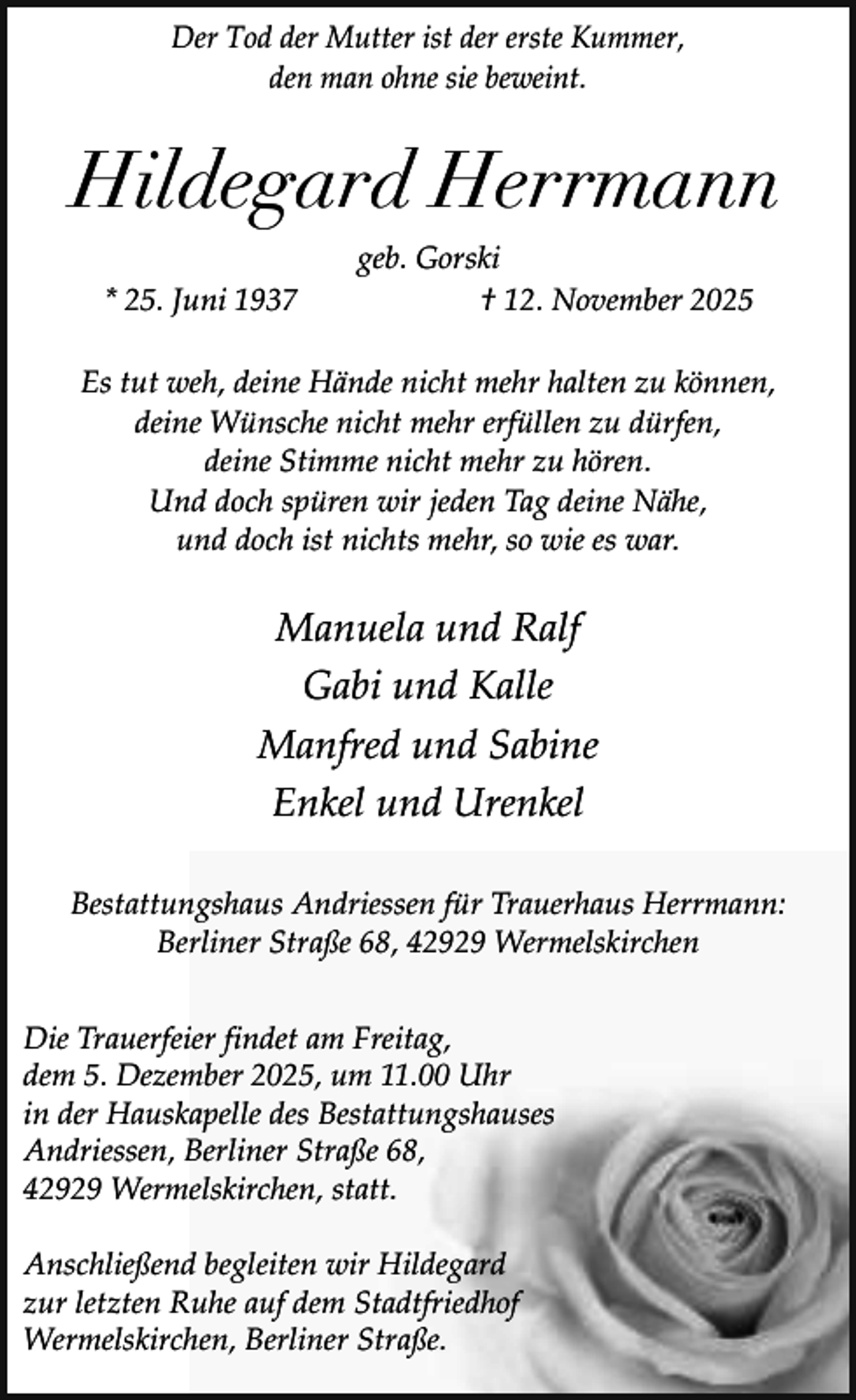 <p>Der Tod der Mutter ist der erste Kummer,<br />den man ohne sie beweint.</p><p>Hildegard Herrmann<br />* 25. Juni 1937</p><p>geb. Gorski<br />† 12. November 2025</p><p>Es tut weh, deine Hände nicht mehr halten zu können,<br />deine Wünsche nicht mehr erfüllen zu dürfen,<br />deine Stimme nicht mehr zu hören.<br />Und doch spüren wir jeden Tag deine Nähe,<br />und doch ist nichts mehr, so wie es war.</p><p>Manuela und Ralf<br />Gabi und Kalle<br />Manfred und Sabine<br />Enkel und Urenkel<br />Bestattungshaus Andriessen für Trauerhaus Herrmann:<br />Berliner Straße 68, 42929 Wermelskirchen<br />Die Trauerfeier findet am Freitag,<br />dem 5. Dezember 2025, um 11.00 Uhr<br />in der Hauskapelle des Bestattungshauses<br />Andriessen, Berliner Straße 68,<br />42929 Wermelskirchen, statt.<br />Anschließend begleiten wir Hildegard<br />zur letzten Ruhe auf dem Stadtfriedhof<br />Wermelskirchen, Berliner Straße.</p>