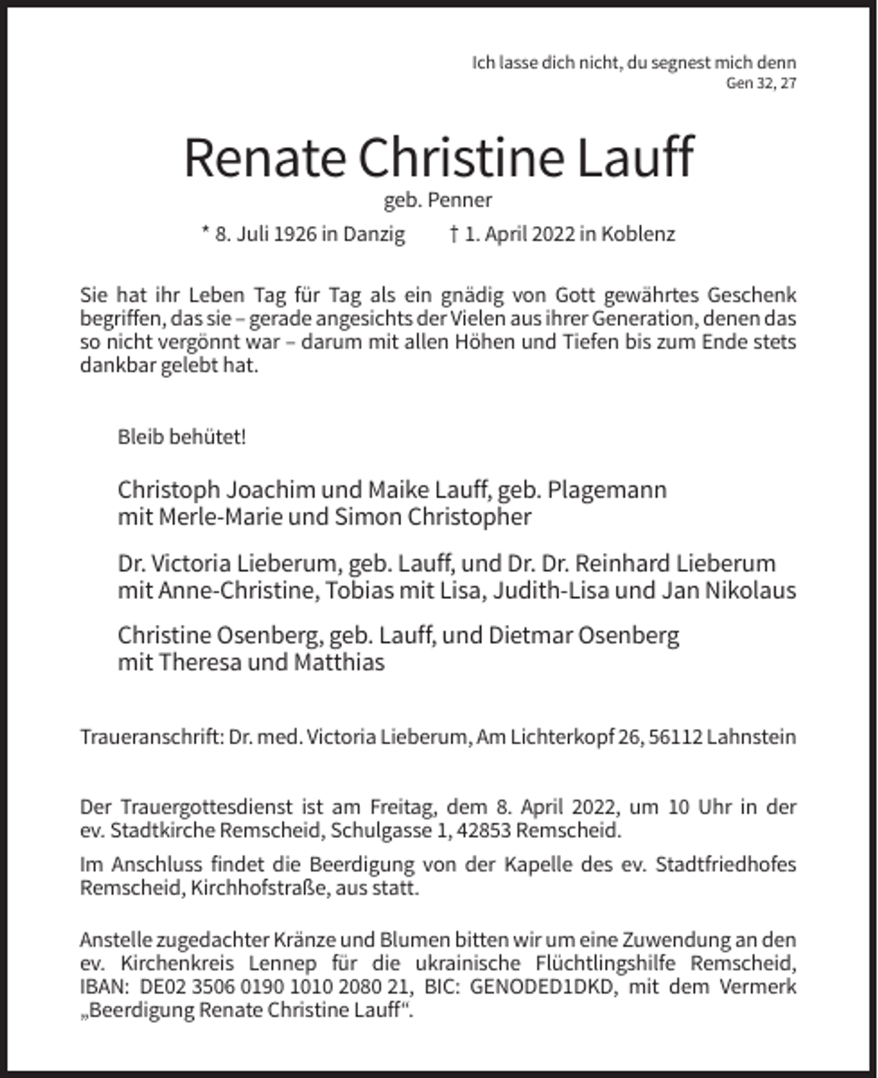 <p>Ich lasse dich nicht, du segnest mich denn<br />Gen 32, 27</p><p>Renate Christine Lauff<br />geb. Penner<br />* 8. Juli 1926 in Danzig<br />† 1. April 2022 in Koblenz<br />Sie hat ihr Leben Tag für Tag als ein gnädig von Gott gewährtes Geschenk<br />begriffen, das sie – gerade angesichts der Vielen aus ihrer Generation, denen das<br />so nicht vergönnt war – darum mit allen Höhen und Tiefen bis zum Ende stets<br />dankbar gelebt hat.<br />Bleib behütet!</p><p>Christoph Joachim und Maike Lauff, geb. Plagemann<br />mit Merle-Marie und Simon Christopher<br />Dr. Victoria Lieberum, geb. Lauff, und Dr. Dr. Reinhard Lieberum<br />mit Anne-Christine, Tobias mit Lisa, Judith-Lisa und Jan Nikolaus<br />Christine Osenberg, geb. Lauff, und Dietmar Osenberg<br />mit Theresa und Matthias<br />Traueranschrift: Dr. med. Victoria Lieberum, Am Lichterkopf 26, 56112 Lahnstein<br />Der Trauergottesdienst ist am Freitag, dem 8. April 2022, um 10 Uhr in der<br />ev. Stadtkirche Remscheid, Schulgasse 1, 42853 Remscheid.<br />Im Anschluss findet die Beerdigung von der Kapelle des ev. Stadtfriedhofes<br />Remscheid, Kirchhofstraße, aus statt.<br />Anstelle zugedachter Kränze und Blumen bitten wir um eine Zuwendung an den<br />ev. Kirchenkreis Lennep für die ukrainische Flüchtlingshilfe Remscheid,<br />IBAN: DE02 3506 0190 1010 2080 21, BIC: GENODED1DKD, mit dem Vermerk<br />„Beerdigung Renate Christine Lauff“.</p>