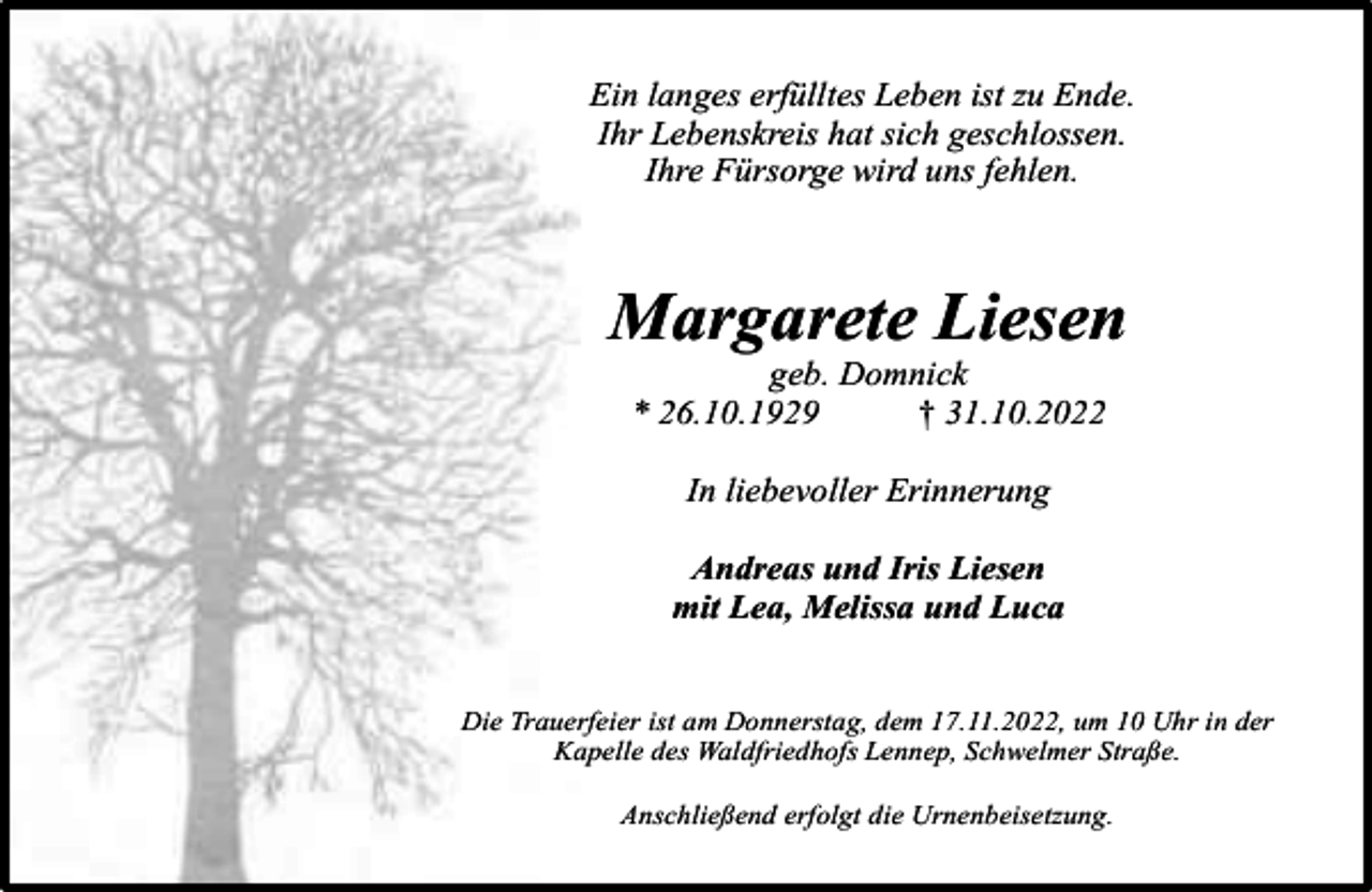 <p>Ein langes erfülltes Leben ist zu Ende.<br />Ihr Lebenskreis hat sich geschlossen.<br />Ihre Fürsorge wird uns fehlen.</p><p>Margarete Liesen<br />geb. Domnick<br />* 26.10.1929<br />† 31.10.2022<br />In liebevoller Erinnerung<br />Andreas und Iris Liesen<br />mit Lea, Melissa und Luca<br />Die Trauerfeier ist am Donnerstag, dem 17.11.2022, um 10 Uhr in der<br />Kapelle des Waldfriedhofs Lennep, Schwelmer Straße.<br />Anschließend erfolgt die Urnenbeisetzung.</p>