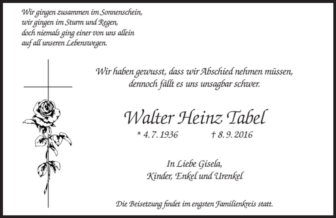 <p>Wir gingen zusammen im Sonnenschein,<br />wir gingen im Sturm und Regen,<br />doch niemals ging einer von uns allein<br />auf all unseren Lebenswegen.</p><p>Wir haben gewusst, dass wir Abschied nehmen müssen,<br />dennoch fällt es uns unsagbar schwer.</p><p>Walter Heinz Tabel<br />* 4. 7. 1936</p><p>† 8. 9. 2016</p><p>In Liebe Gisela,<br />Kinder, Enkel und Urenkel<br />Die Beisetzung findet im engsten Familienkreis statt.</p>