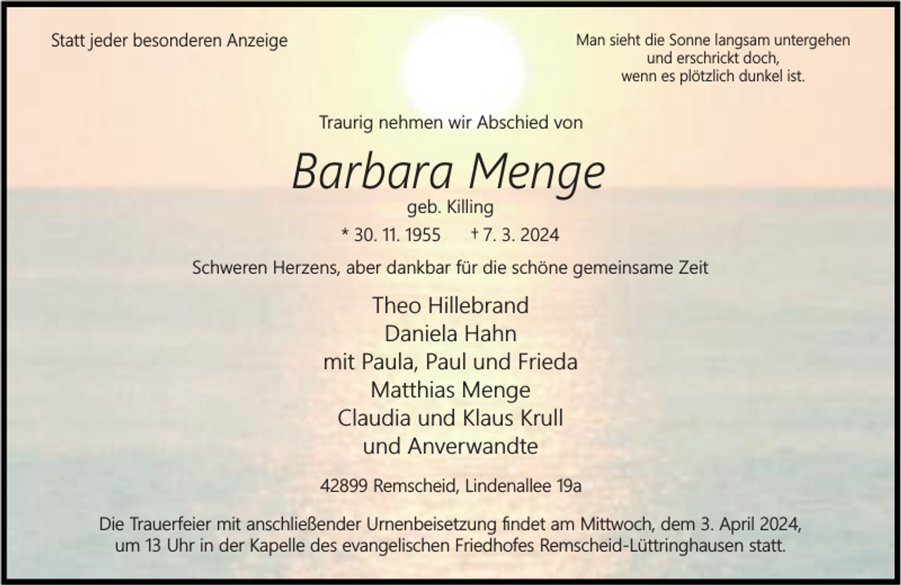<p>Statt jeder besonderen Anzeige</p><p>Man sieht die Sonne langsam untergehen<br />und erschrickt doch,<br />wenn es plötzlich dunkel ist.</p><p>Traurig nehmen wir Abschied von</p><p>Barbara Menge<br />geb. Killing</p><p>* 30. 11. 1955</p><p>† 7. 3. 2024</p><p>Schweren Herzens, aber dankbar für die schöne gemeinsame Zeit</p><p>Theo Hillebrand<br />Daniela Hahn<br />mit Paula, Paul und Frieda<br />Matthias Menge<br />Claudia und Klaus Krull<br />und Anverwandte<br />42899 Remscheid, Lindenallee 19a<br />Die Trauerfeier mit anschließender Urnenbeisetzung ﬁndet am Mittwoch, dem 3. April 2024,<br />um 13 Uhr in der Kapelle des evangelischen Friedhofes Remscheid-Lüttringhausen statt.</p>