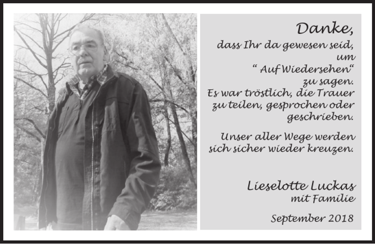 <p>Danke,<br />dass Ihr da gewesen seid,<br />um<br />“ Auf Wiedersehen“<br />zu sagen.<br />Es war tröstlich, die Trauer<br />zu teilen, gesprochen oder<br />geschrieben.<br />Unser aller Wege werden<br />sich sicher wieder kreuzen.</p><p>Lieselotte Luckas</p><p>mit Familie</p><p>September 2018</p>