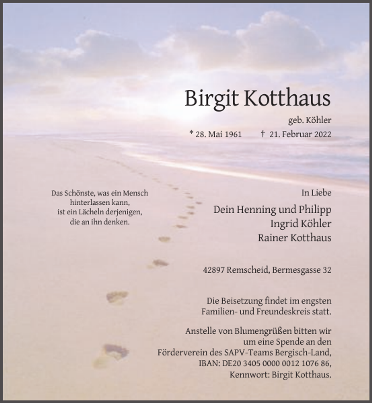 <p>Birgit Kotthaus<br />* 28. Mai 1961</p><p>Das Schönste, was ein Mensch<br />hinterlassen kann,<br />ist ein Lächeln derjenigen,<br />die an ihn denken.</p><p>geb. Köhler<br />† 21. Februar 2022</p><p>In Liebe</p><p>Dein Henning und Philipp<br />Ingrid Köhler<br />Rainer Kotthaus<br />42897 Remscheid, Bermesgasse 32</p><p>Die Beisetzung findet im engsten<br />Familien- und Freundeskreis statt.<br />Anstelle von Blumengrüßen bitten wir<br />um eine Spende an den<br />Förderverein des SAPV-Teams Bergisch-Land,<br />IBAN: DE20 3405 0012 1076 86,<br />Kennwort: Birgit Kotthaus.</p>