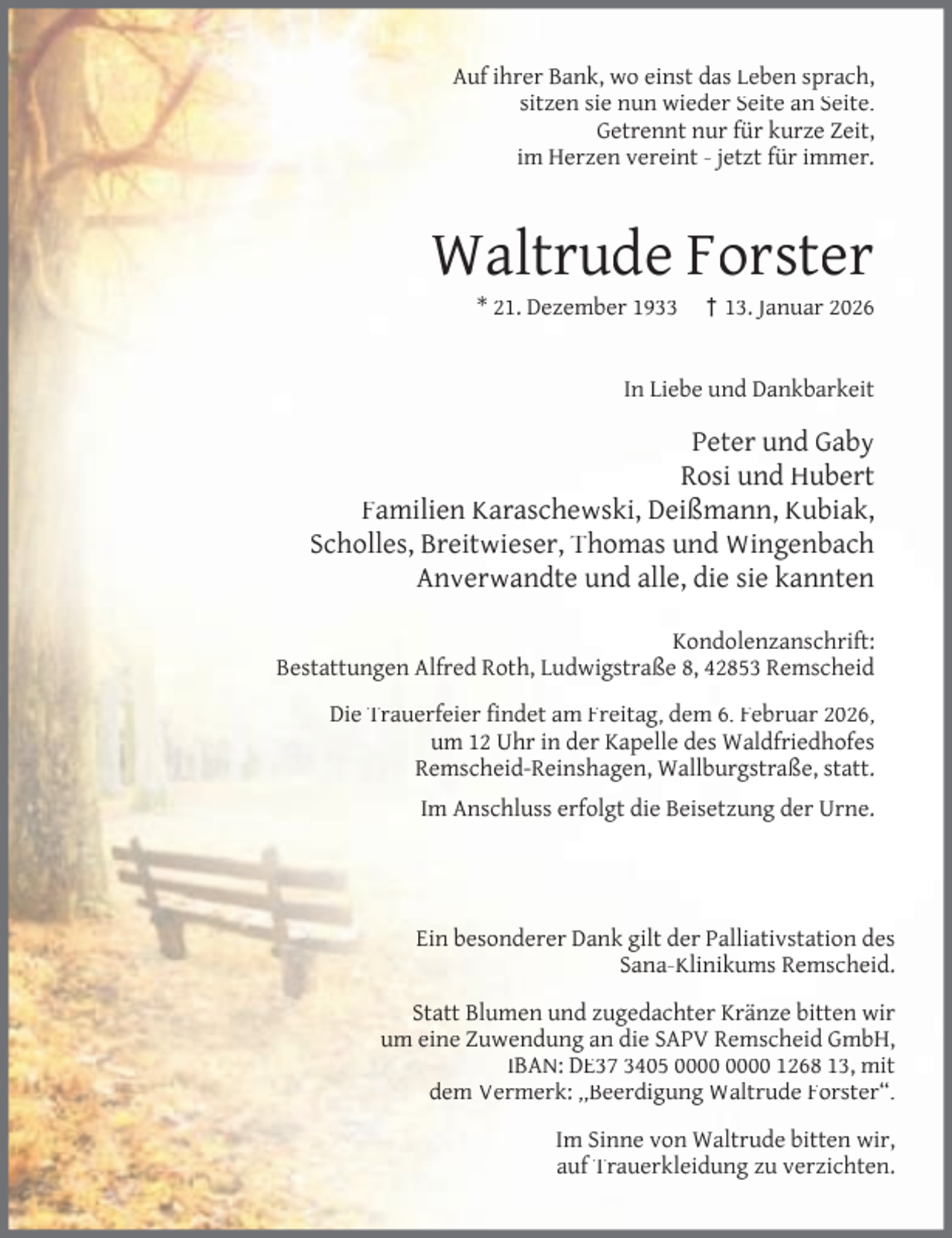 <p>Auf ihrer Bank, wo einst das Leben sprach,<br />sitzen sie nun wieder Seite an Seite.<br />Getrennt nur für kurze Zeit,<br />im Herzen vereint - jetzt für immer.</p><p>Waltrude Forster<br />* 21. Dezember 1933</p><p>† 13. Januar 2026</p><p>In Liebe und Dankbarkeit</p><p>Peter und Gaby<br />Rosi und Hubert<br />Familien Karaschewski, Deißmann, Kubiak,<br />Scholles, Breitwieser, Thomas und Wingenbach<br />Anverwandte und alle, die sie kannten<br />Kondolenzanschrift:<br />Bestattungen Alfred Roth, Ludwigstraße 8, 42853 Remscheid<br />Die Trauerfeier ﬁndet am Freitag, dem 6. Februar 2026,<br />um 12 Uhr in der Kapelle des Waldfriedhofes<br />Remscheid-Reinshagen, Wallburgstraße, statt.<br />Im Anschluss erfolgt die Beisetzung der Urne.</p><p>Ein besonderer Dank gilt der Palliativstation des<br />Sana-Klinikums Remscheid.<br />Statt Blumen und zugedachter Kränze bitten wir<br />um eine Zuwendung an die SAPV Remscheid GmbH,<br />IBAN: DE37 3405 1268 13, mit<br />dem Vermerk: ,,Beerdigung Waltrude Forster“.<br />Im Sinne von Waltrude bitten wir,<br />auf Trauerkleidung zu verzichten.</p>