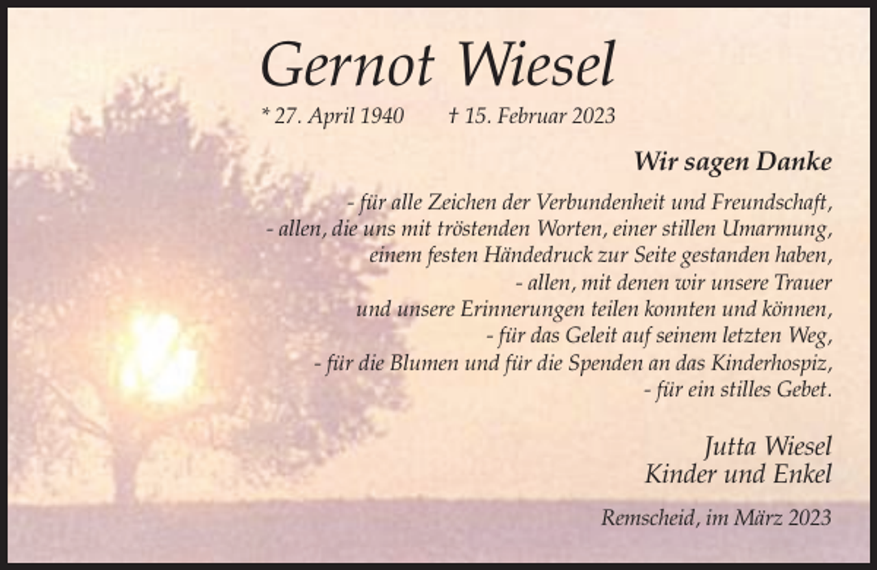 <p>Gernot Wiesel<br />* 27. April 1940</p><p>† 15. Februar 2023</p><p>Wir sagen Danke<br />- für alle Zeichen der Verbundenheit und Freundschaft,<br />- allen, die uns mit tröstenden Worten, einer stillen Umarmung,<br />einem festen Händedruck zur Seite gestanden haben,<br />- allen, mit denen wir unsere Trauer<br />und unsere Erinnerungen teilen konnten und können,<br />- für das Geleit auf seinem letzten Weg,<br />- für die Blumen und für die Spenden an das Kinderhospiz,<br />- für ein stilles Gebet.</p><p>Jutta Wiesel<br />Kinder und Enkel<br />Remscheid, im März 2023</p>
