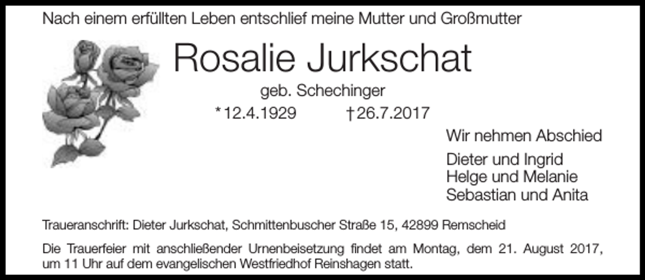 <p>Nach einem erfüllten Leben entschlief meine Mutter und Großmutter</p><p>Rosalie Jurkschat<br />geb. Schechinger<br />* 12.4.1929<br />† 26.7.2017</p><p>Wir nehmen Abschied<br />Dieter und Ingrid<br />Helge und Melanie<br />Sebastian und Anita<br />Traueranschrift: Dieter Jurkschat, Schmittenbuscher Straße 15, 42899 Remscheid<br />Die Trauerfeier mit anschließender Urnenbeisetzung ﬁndet am Montag, dem 21. August 2017,<br />um 11 Uhr auf dem evangelischen Westfriedhof Reinshagen statt.</p>