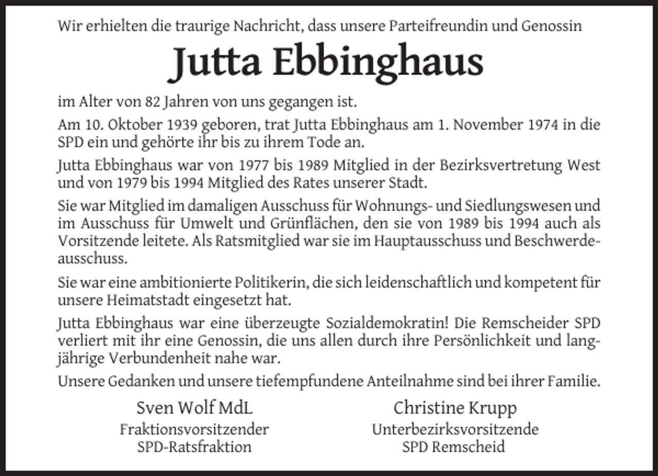 <p>Wir erhielten die traurige Nachricht, dass unsere Parteifreundin und Genossin</p><p>Jutta Ebbinghaus<br />im Alter von 82 Jahren von uns gegangen ist.<br />Am 10. Oktober 1939 geboren, trat Jutta Ebbinghaus am 1. November 1974 in die<br />SPD ein und gehörte ihr bis zu ihrem Tode an.<br />Jutta Ebbinghaus war von 1977 bis 1989 Mitglied in der Bezirksvertretung West<br />und von 1979 bis 1994 Mitglied des Rates unserer Stadt.<br />Sie war Mitglied im damaligen Ausschuss für Wohnungs- und Siedlungswesen und<br />im Ausschuss für Umwelt und Grünflächen, den sie von 1989 bis 1994 auch als<br />Vorsitzende leitete. Als Ratsmitglied war sie im Hauptausschuss und Beschwerdeausschuss.<br />Sie war eine ambitionierte Politikerin, die sich leidenschaftlich und kompetent für<br />unsere Heimatstadt eingesetzt hat.<br />Jutta Ebbinghaus war eine überzeugte Sozialdemokratin! Die Remscheider SPD<br />verliert mit ihr eine Genossin, die uns allen durch ihre Persönlichkeit und langjährige Verbundenheit nahe war.<br />Unsere Gedanken und unsere tiefempfundene Anteilnahme sind bei ihrer Familie.</p><p>Sven Wolf MdL</p><p>Christine Krupp</p><p>Fraktionsvorsitzender<br />SPD-Ratsfraktion</p><p>Unterbezirksvorsitzende<br />SPD Remscheid</p>