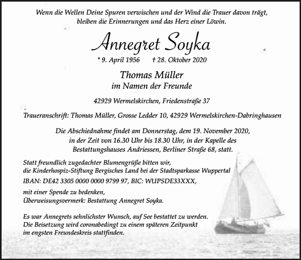 <p>Wenn die Wellen Deine Spuren verwischen und der Wind die Trauer davon trägt,<br />bleiben die Erinnerungen und das Herz einer Löwin.</p><p>Annegret Soyka<br />* 9. April 1956</p><p>† 28. Oktober 2020</p><p>Thomas Müller</p><p>im Namen der Freunde<br />42929 Wermelskirchen, Friedenstraße 37<br />Traueranschrift: Thomas Müller, Grosse Ledder 10, 42929 Wermelskirchen-Dabringhausen<br />Die Abschiednahme findet am Donnerstag, dem 19. November 2020,<br />in der Zeit von 16.30 Uhr bis 18.30 Uhr, in der Kapelle des<br />Bestattungshauses Andriessen, Berliner Straße 68, statt.<br />Statt freundlich zugedachter Blumengrüße bitten wir,<br />die Kinderhospiz-Stiftung Bergisches Land bei der Stadtsparkasse Wuppertal<br />IBAN: DE42 3305 9797, BIC: WUPSDE33XXX,<br />mit einer Spende zu bedenken,<br />Überweisungsvermerk: Bestattung Annegret Soyka.<br />Es war Annegrets sehnlichster Wunsch, auf See bestattet zu werden.<br />Die Beisetzung wird coronabedingt zu einem späteren Zeitpunkt<br />im engsten Freundeskreis stattfinden.</p>