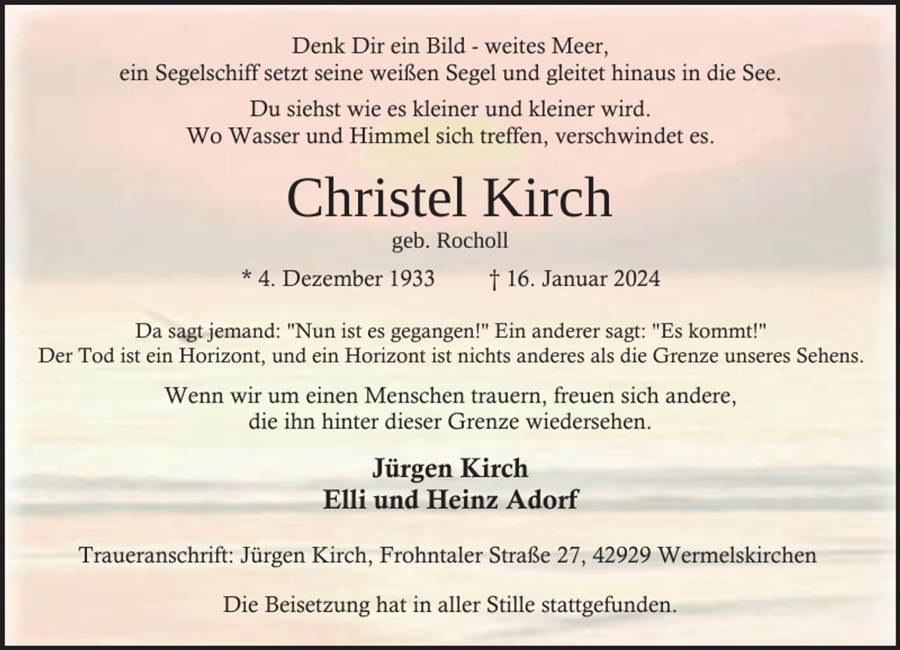 <p>Denk Dir ein Bild - weites Meer,<br />ein Segelschiff setzt seine weißen Segel und gleitet hinaus in die See.<br />Du siehst wie es kleiner und kleiner wird.<br />Wo Wasser und Himmel sich treffen, verschwindet es.</p><p>Christel Kirch<br />geb. Rocholl</p><p>* 4. Dezember 1933</p><p>† 16. Januar 2024</p><p>Da sagt jemand: "Nun ist es gegangen!" Ein anderer sagt: "Es kommt!"<br />Der Tod ist ein Horizont, und ein Horizont ist nichts anderes als die Grenze unseres Sehens.</p><p>Wenn wir um einen Menschen trauern, freuen sich andere,<br />die ihn hinter dieser Grenze wiedersehen.</p><p>Jürgen Kirch<br />Elli und Heinz Adorf<br />Traueranschrift: Jürgen Kirch, Frohntaler Straße 27, 42929 Wermelskirchen<br />Die Beisetzung hat in aller Stille stattgefunden.</p>