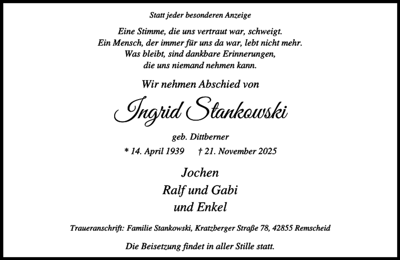 <p>Statt jeder besonderen Anzeige</p><p>Eine Stimme, die uns vertraut war, schweigt.<br />Ein Mensch, der immer für uns da war, lebt nicht mehr.<br />Was bleibt, sind dankbare Erinnerungen,<br />die uns niemand nehmen kann.</p><p>Wir nehmen Abschied von</p><p>Ingrid Stankowski<br />geb. Dittberner<br />* 14. April 1939</p><p>† 21. November 2025</p><p>Jochen<br />Ralf und Gabi<br />und Enkel<br />Traueranschrift: Familie Stankowski, Kratzberger Straße 78, 42855 Remscheid</p><p>Die Beisetzung findet in aller Stille statt.</p>