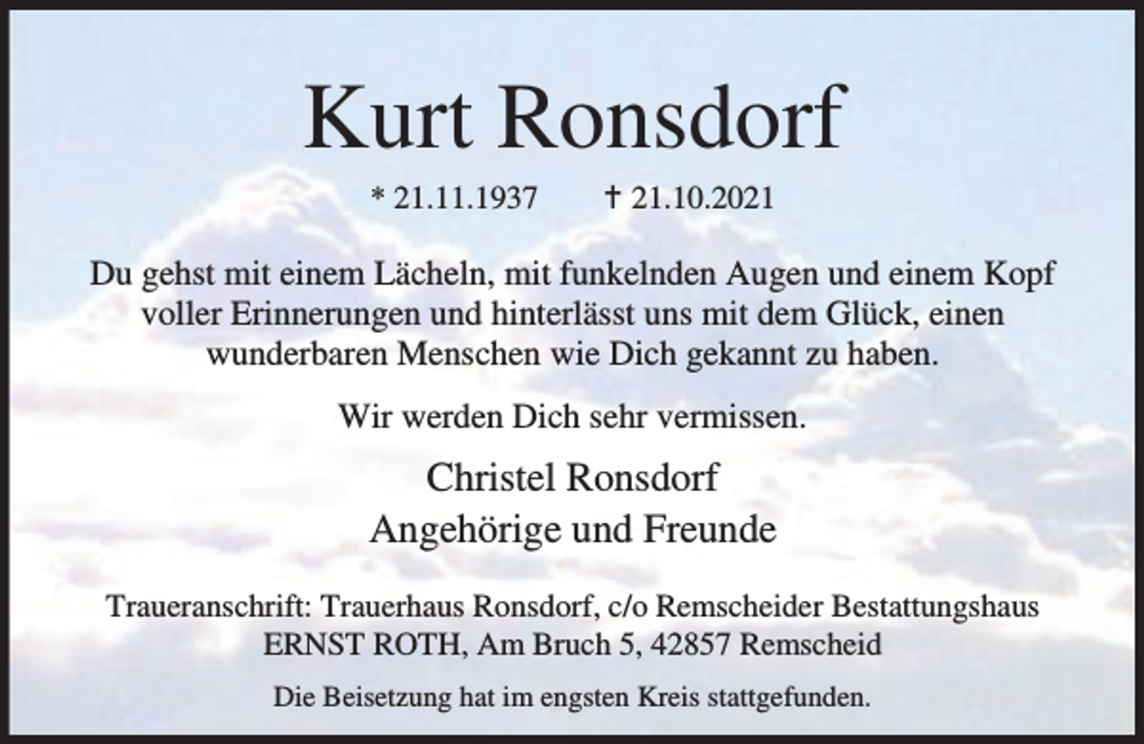 <p>Kurt Ronsdorf<br />* 21.11.1937</p><p>g 21.10.2021</p><p>Du gehst mit einem Lächeln, mit funkelnden Augen und einem Kopf<br />voller Erinnerungen und hinterlässt uns mit dem Glück, einen<br />wunderbaren Menschen wie Dich gekannt zu haben.<br />Wir werden Dich sehr vermissen.</p><p>Christel Ronsdorf<br />Angehörige und Freunde<br />Traueranschrift: Trauerhaus Ronsdorf, c/o Remscheider Bestattungshaus<br />ERNST ROTH, Am Bruch 5, 42857 Remscheid<br />Die Beisetzung hat im engsten Kreis stattgefunden.</p>