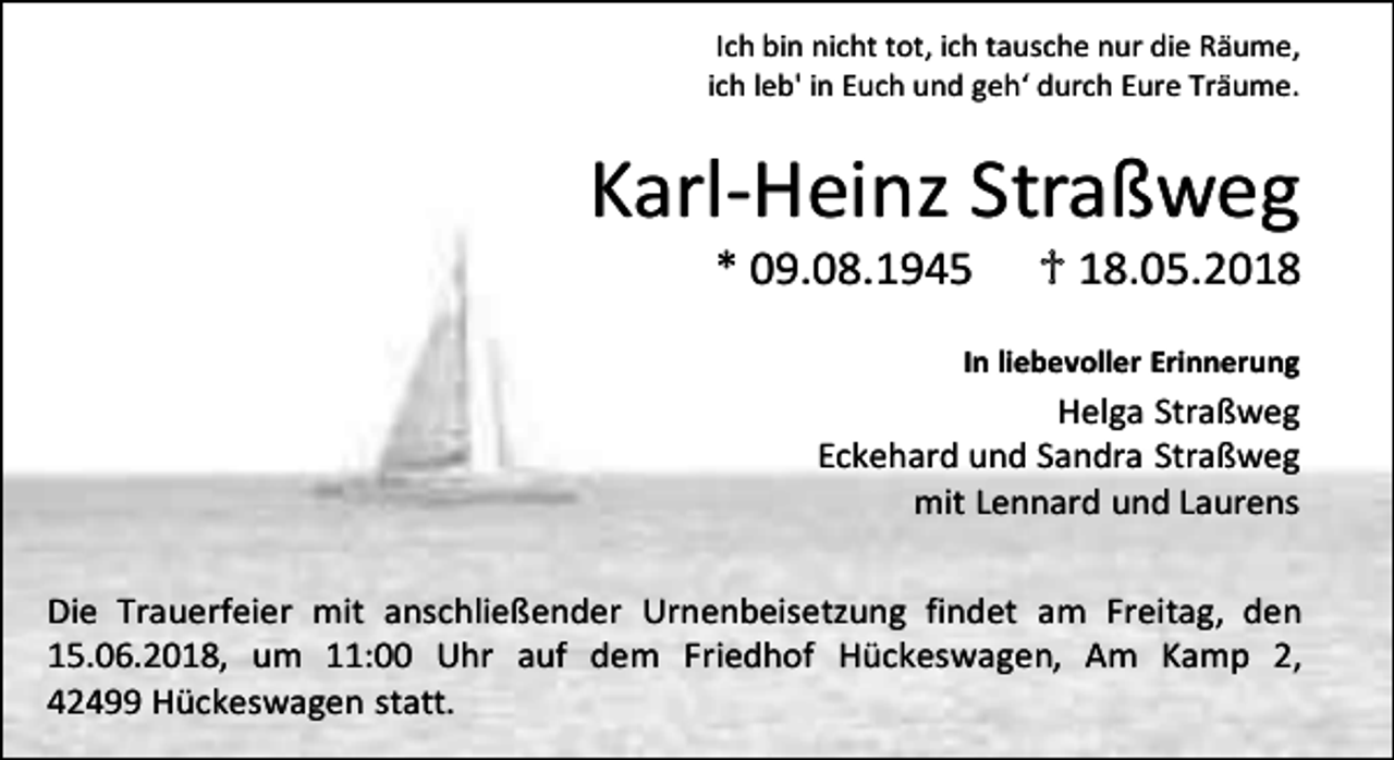 <p>Ich bin nicht tot, ich tausche nur die Räume,<br />ich leb' in Euch und geh‘ durch Eure Träume.</p><p>Karl-Heinz Straßweg<br />* 09.08.1945</p><p>♱ 18.05.2018</p><p>In liebevoller Erinnerung</p><p>Helga Straßweg<br />Eckehard und Sandra Straßweg<br />mit Lennard und Laurens<br />Die Trauerfeier mit anschließender Urnenbeisetzung findet am Freitag, den<br />15.06.2018, um 11:00 Uhr auf dem Friedhof Hückeswagen, Am Kamp 2,<br />42499 Hückeswagen statt.</p>