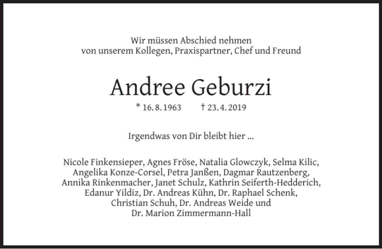 <p>Wir müssen Abschied nehmen<br />von unserem Kollegen, Praxispartner, Chef und Freund</p><p>Andree Geburzi<br />* 16. 8. 1963</p><p>† 23. 4. 2019</p><p>Irgendwas von Dir bleibt hier …<br />Nicole Finkensieper, Agnes Fröse, Natalia Glowczyk, Selma Kilic,<br />Angelika Konze-Corsel, Petra Janßen, Dagmar Rautzenberg,<br />Annika Rinkenmacher, Janet Schulz, Kathrin Seiferth-Hedderich,<br />Edanur Yildiz, Dr. Andreas Kühn, Dr. Raphael Schenk,<br />Christian Schuh, Dr. Andreas Weide und<br />Dr. Marion Zimmermann-Hall</p>