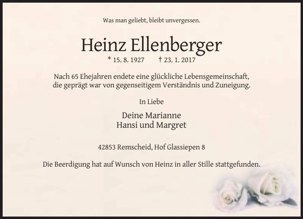 <p>Was man geliebt, bleibt unvergessen.</p><p>Heinz Ellenberger<br />* 15. 8. 1927</p><p>† 23. 1. 2017</p><p>Nach 65 Ehejahren endete eine glückliche Lebensgemeinschaft,<br />die geprägt war von gegenseitigem Verständnis und Zuneigung.<br />In Liebe</p><p>Deine Marianne<br />Hansi und Margret<br />42853 Remscheid, Hof Glassiepen 8<br />Die Beerdigung hat auf Wunsch von Heinz in aller Stille stattgefunden.</p>