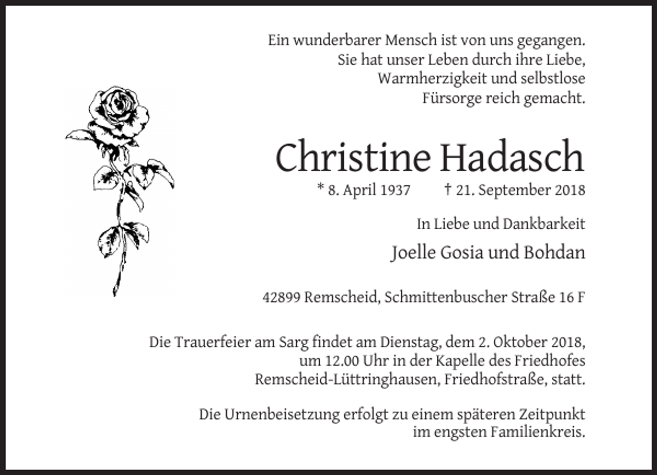 <p>Ein wunderbarer Mensch ist von uns gegangen.<br />Sie hat unser Leben durch ihre Liebe,<br />Warmherzigkeit und selbstlose<br />Fürsorge reich gemacht.</p><p>Christine Hadasch<br />* 8. April 1937</p><p>† 21. September 2018<br />In Liebe und Dankbarkeit</p><p>Joelle Gosia und Bohdan<br />42899 Remscheid, Schmittenbuscher Straße 16 F<br />Die Trauerfeier am Sarg findet am Dienstag, dem 2. Oktober 2018,<br />um 12.00 Uhr in der Kapelle des Friedhofes<br />Remscheid-Lüttringhausen, Friedhofstraße, statt.<br />Die Urnenbeisetzung erfolgt zu einem späteren Zeitpunkt<br />im engsten Familienkreis.</p>