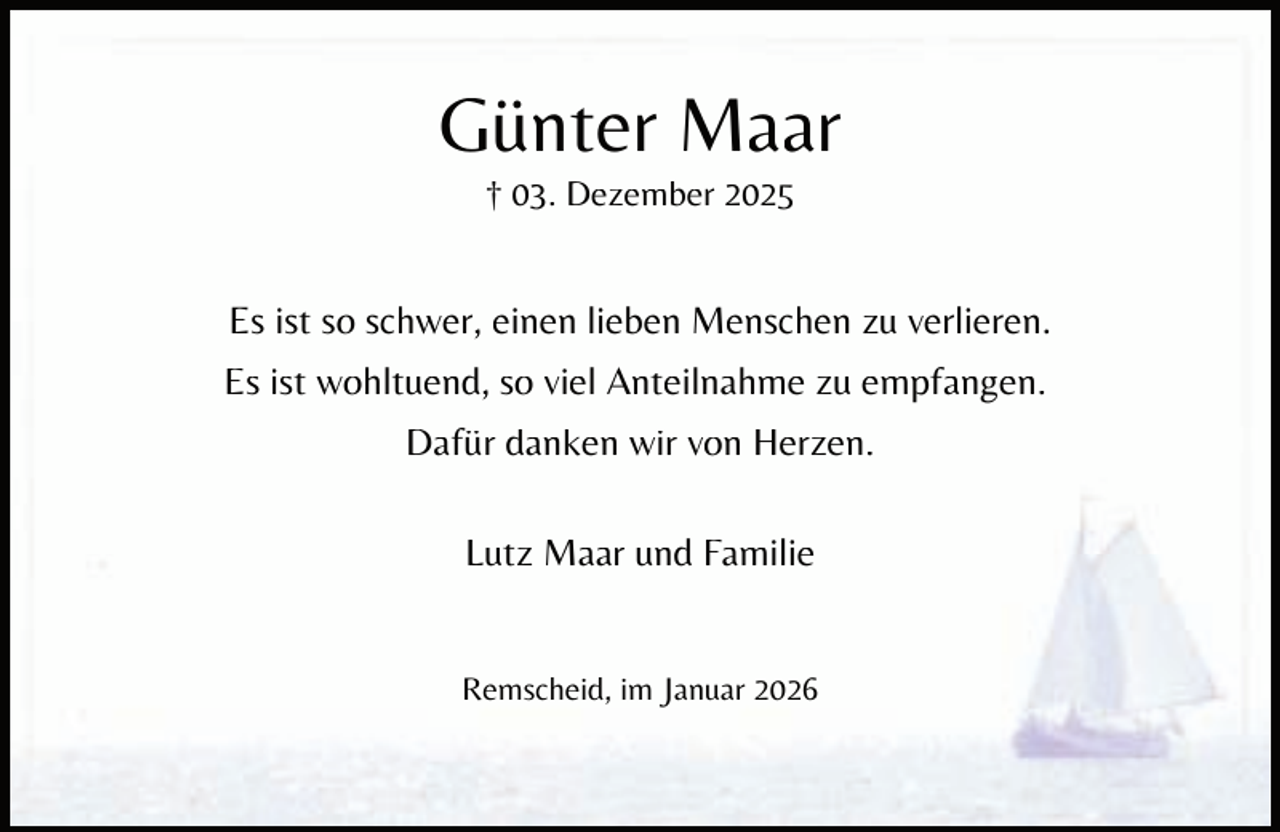 <p>Günter Maar<br />† 03. Dezember 2025</p><p>Es ist so schwer, einen lieben Menschen zu verlieren.<br />Es ist wohltuend, so viel Anteilnahme zu empfangen.<br />Dafür danken wir von Herzen.<br />Lutz Maar und Familie<br />Remscheid, im Januar 2026</p>