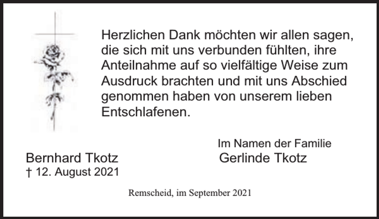 <p>Herzlichen Dank möchten wir allen sagen,<br />die sich mit uns verbunden fühlten, ihre<br />Anteilnahme auf so vielfältige Weise zum<br />Ausdruck brachten und mit uns Abschied<br />genommen haben von unserem lieben<br />Entschlafenen.<br />Bernhard Tkotz</p><p>† 12. August 2021</p><p>Im Namen der Familie</p><p>Gerlinde Tkotz</p><p>Remscheid, im September 2021</p>