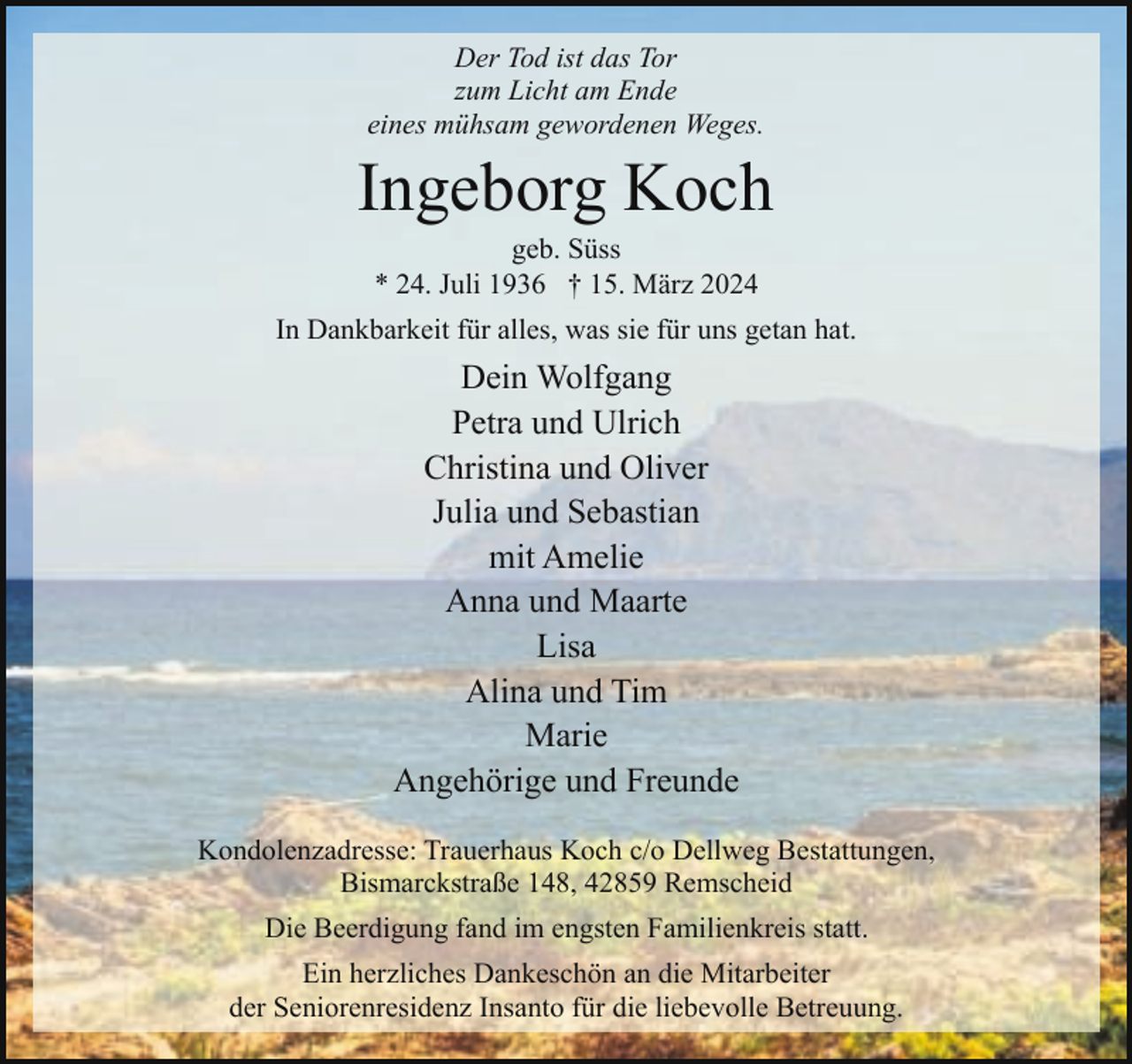 <p>Der Tod ist das Tor<br />zum Licht am Ende<br />eines mühsam gewordenen Weges.</p><p>Ingeborg Koch<br />geb. Süss<br />* 24. Juli 1936 † 15. März 2024</p><p>In Dankbarkeit für alles, was sie für uns getan hat.</p><p>Dein Wolfgang<br />Petra und Ulrich<br />Christina und Oliver<br />Julia und Sebastian<br />mit Amelie<br />Anna und Maarte<br />Lisa<br />Alina und Tim<br />Marie<br />Angehörige und Freunde<br />Kondolenzadresse: Trauerhaus Koch c/o Dellweg Bestattungen,<br />Bismarckstraße 148, 42859 Remscheid<br />Die Beerdigung fand im engsten Familienkreis statt.<br />Ein herzliches Dankeschön an die Mitarbeiter<br />der Seniorenresidenz Insanto für die liebevolle Betreuung.</p>