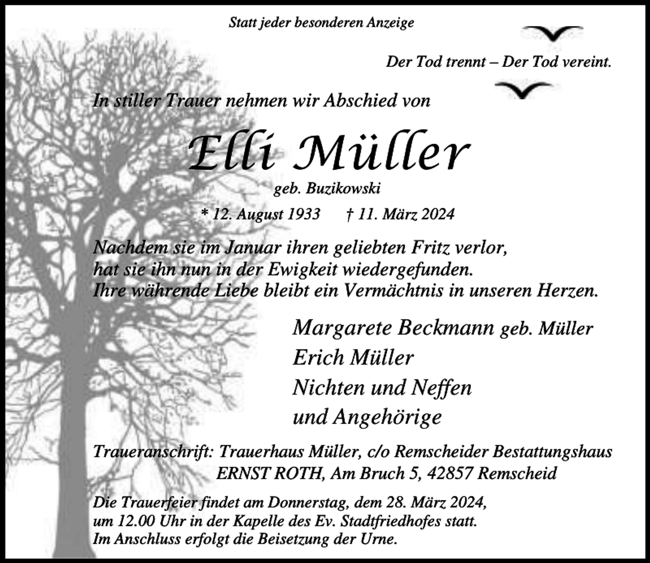 <p>Statt jeder besonderen Anzeige</p><p>Der Tod trennt – Der Tod vereint.</p><p>In stiller Trauer nehmen wir Abschied von</p><p>Elli Müller<br />geb. Buzikowski</p><p>* 12. August 1933</p><p>† 11. März 2024</p><p>Nachdem sie im Januar ihren geliebten Fritz verlor,<br />hat sie ihn nun in der Ewigkeit wiedergefunden.<br />Ihre währende Liebe bleibt ein Vermächtnis in unseren Herzen.</p><p>Margarete Beckmann geb. Müller<br />Erich Müller<br />Nichten und Neffen<br />und Angehörige<br />Traueranschrift: Trauerhaus Müller, c/o Remscheider Bestattungshaus<br />ERNST ROTH, Am Bruch 5, 42857 Remscheid<br />Die Trauerfeier findet am Donnerstag, dem 28. März 2024,<br />um 12.00 Uhr in der Kapelle des Ev. Stadtfriedhofes statt.<br />Im Anschluss erfolgt die Beisetzung der Urne.</p>