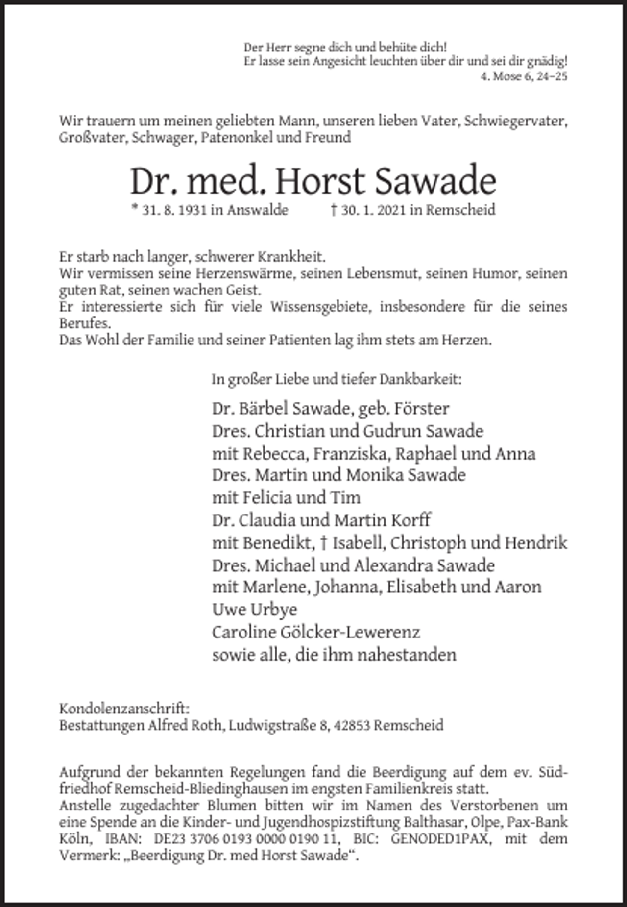 <p>Der Herr segne dich und behüte dich!<br />Er lasse sein Angesicht leuchten über dir und sei dir gnädig!<br />4. Mose 6, 24–25</p><p>Wir trauern um meinen geliebten Mann, unseren lieben Vater, Schwiegervater,<br />Großvater, Schwager, Patenonkel und Freund</p><p>Dr. med. Horst Sawade<br />* 31. 8. 1931 in Answalde</p><p>† 30. 1. 2021 in Remscheid</p><p>Er starb nach langer, schwerer Krankheit.<br />Wir vermissen seine Herzenswärme, seinen Lebensmut, seinen Humor, seinen<br />guten Rat, seinen wachen Geist.<br />Er interessierte sich für viele Wissensgebiete, insbesondere für die seines<br />Berufes.<br />Das Wohl der Familie und seiner Patienten lag ihm stets am Herzen.<br />In großer Liebe und tiefer Dankbarkeit:</p><p>Dr. Bärbel Sawade, geb. Förster<br />Dres. Christian und Gudrun Sawade<br />mit Rebecca, Franziska, Raphael und Anna<br />Dres. Martin und Monika Sawade<br />mit Felicia und Tim<br />Dr. Claudia und Martin Korff<br />mit Benedikt, † Isabell, Christoph und Hendrik<br />Dres. Michael und Alexandra Sawade<br />mit Marlene, Johanna, Elisabeth und Aaron<br />Uwe Urbye<br />Caroline Gölcker-Lewerenz<br />sowie alle, die ihm nahestanden<br />Kondolenzanschrift:<br />Bestattungen Alfred Roth, Ludwigstraße 8, 42853 Remscheid</p><p>Aufgrund der bekannten Regelungen fand die Beerdigung auf dem ev. Südfriedhof Remscheid-Bliedinghausen im engsten Familienkreis statt.<br />Anstelle zugedachter Blumen bitten wir im Namen des Verstorbenen um<br />eine Spende an die Kinder- und Jugendhospizstiftung Balthasar, Olpe, Pax-Bank<br />Köln, IBAN: DE2706 0193 000190 11, BIC: GENODED1PAX, mit dem<br />Vermerk: „Beerdigung Dr. med Horst Sawade“.</p>