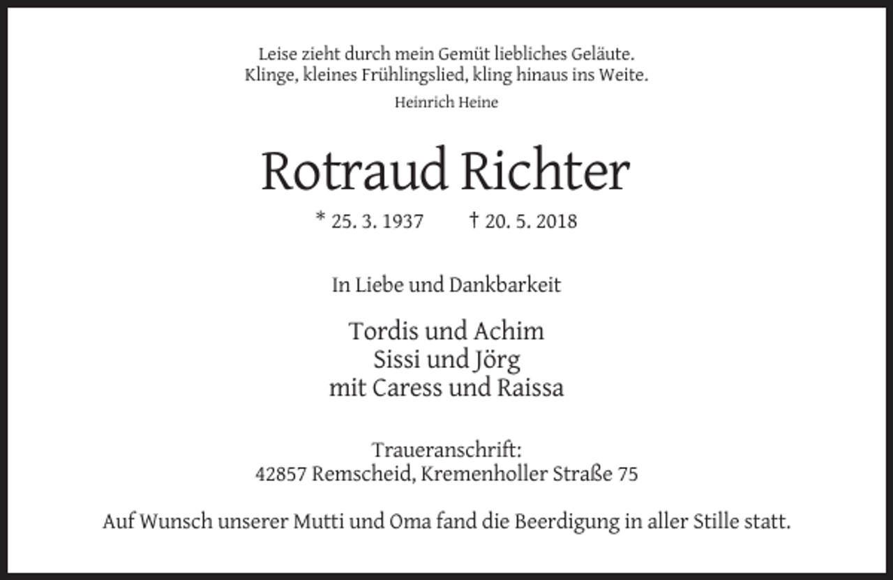 <p>Leise zieht durch mein Gemüt liebliches Geläute.<br />Klinge, kleines Frühlingslied, kling hinaus ins Weite.<br />Heinrich Heine</p><p>Rotraud Richter<br />* 25. 3. 1937</p><p>† 20. 5. 2018</p><p>In Liebe und Dankbarkeit</p><p>Tordis und Achim<br />Sissi und Jörg<br />mit Caress und Raissa<br />Traueranschrift:<br />42857 Remscheid, Kremenholler Straße 75<br />Auf Wunsch unserer Mutti und Oma fand die Beerdigung in aller Stille statt.</p>