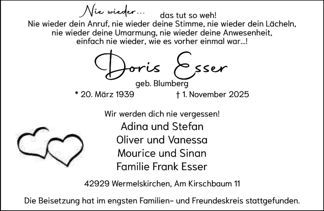 <p>Ni wieder...<br />Nie<br />id</p><p>das tut so weh!<br />Nie wieder dein Anruf, nie wieder deine Stimme, nie wieder dein Lächeln,<br />nie wieder deine Umarmung, nie wieder deine Anwesenheit,<br />einfach nie wieder, wie es vorher einmal war...!</p><p>Doris E<br />D<br />Esser</p><p>* 20. März 1939</p><p>geb. Blumberg<br />g<br />g<br />† 1. November 2025</p><p>Wir werden dich nie vergessen!</p><p>Adina und Stefan<br />Oliver und Vanessa<br />Mourice und Sinan<br />Familie Frank Esser<br />42929 Wermelskirchen, Am Kirschbaum 11<br />Die Beisetzung hat im engsten Familien- und Freundeskreis stattgefunden.</p>