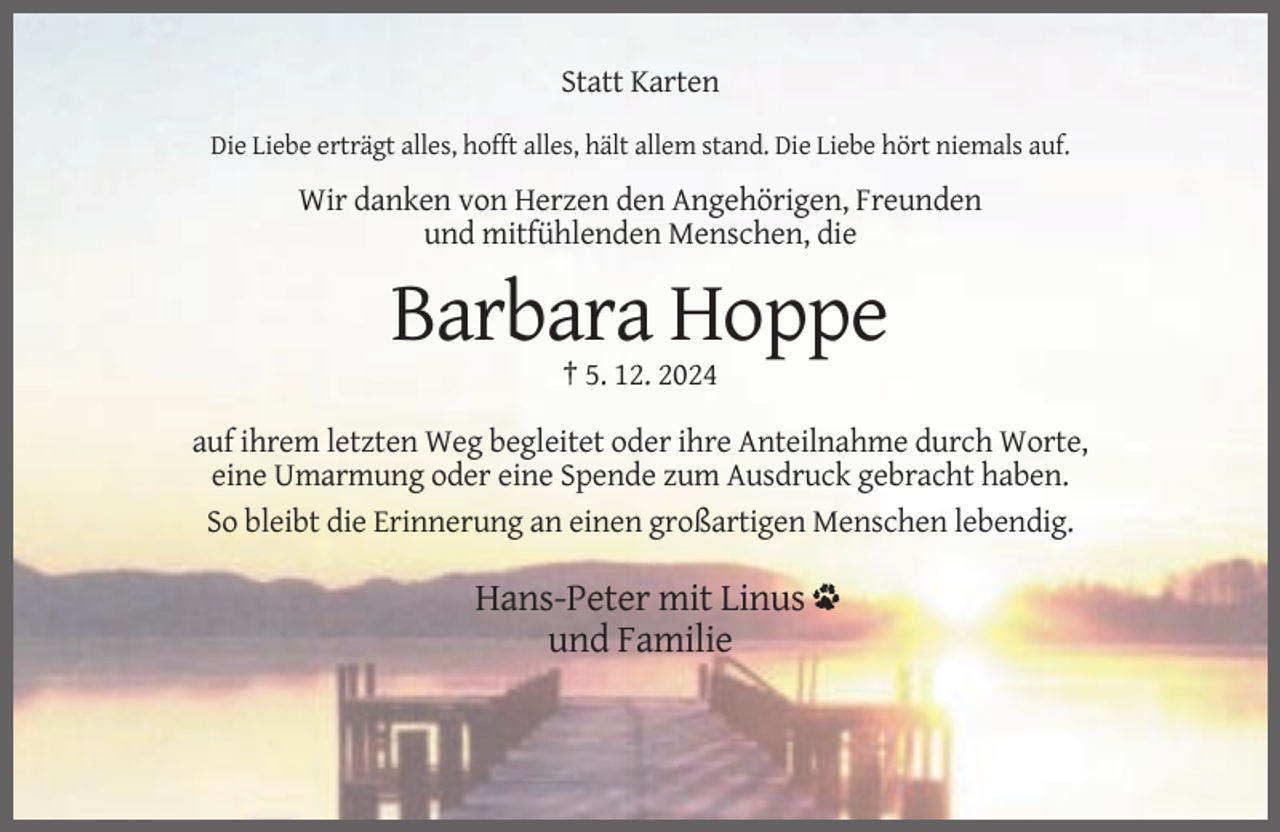 <p>Statt Karten<br />Die Liebe erträgt alles, hofft alles, hält allem stand. Die Liebe hört niemals auf.</p><p>Wir danken von Herzen den Angehörigen, Freunden<br />und mitfühlenden Menschen, die</p><p>Barbara Hoppe<br />† 5. 12. 2024<br />auf ihrem letzten Weg begleitet oder ihre Anteilnahme durch Worte,<br />eine Umarmung oder eine Spende zum Ausdruck gebracht haben.<br />So bleibt die Erinnerung an einen großartigen Menschen lebendig.</p><p>Hans-Peter mit Linus<br />und Familie</p>