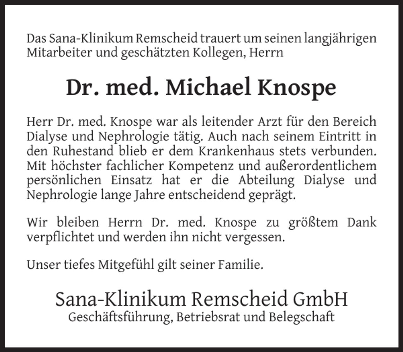 <p>Das Sana-Klinikum Remscheid trauert um seinen langjährigen<br />Mitarbeiter und geschätzten Kollegen, Herrn</p><p>Dr. med. Michael Knospe<br />Herr Dr. med. Knospe war als leitender Arzt für den Bereich<br />Dialyse und Nephrologie tätig. Auch nach seinem Eintritt in<br />den Ruhestand blieb er dem Krankenhaus stets verbunden.<br />Mit höchster fachlicher Kompetenz und außerordentlichem<br />persönlichen Einsatz hat er die Abteilung Dialyse und<br />Nephrologie lange Jahre entscheidend geprägt.<br />Wir bleiben Herrn Dr. med. Knospe zu größtem Dank<br />verpﬂichtet und werden ihn nicht vergessen.<br />Unser tiefes Mitgefühl gilt seiner Familie.</p><p>Sana-Klinikum Remscheid GmbH<br />Geschäftsführung, Betriebsrat und Belegschaft</p>