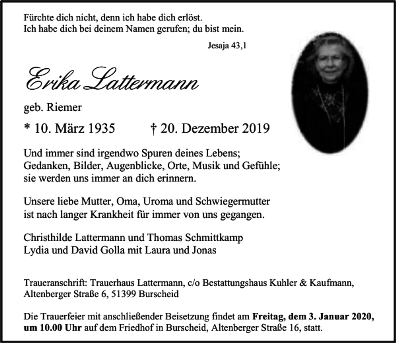 <p>Fürchte dich nicht, denn ich habe dich erlöst.<br />Ich habe dich bei deinem Namen gerufen; du bist mein.<br />Jesaja 43,1</p><p>Erika Lattermann<br />geb. Riemer</p><p>* 10. März 1935</p><p>† 20. Dezember 2019</p><p>Und immer sind irgendwo Spuren deines Lebens;<br />Gedanken, Bilder, Augenblicke, Orte, Musik und Gefühle;<br />sie werden uns immer an dich erinnern.<br />Unsere liebe Mutter, Oma, Uroma und Schwiegermutter<br />ist nach langer Krankheit für immer von uns gegangen.<br />Christhilde Lattermann und Thomas Schmittkamp<br />Lydia und David Golla mit Laura und Jonas<br />Traueranschrift: Trauerhaus Lattermann, c/o Bestattungshaus Kuhler &amp; Kaufmann,<br />Altenberger Straße 6, 51399 Burscheid<br />Die Trauerfeier mit anschließender Beisetzung findet am Freitag, dem 3. Januar 2020,<br />um 10.00 Uhr auf dem Friedhof in Burscheid, Altenberger Straße 16, statt.</p>