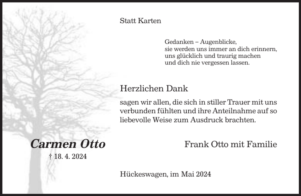 <p>Statt Karten<br />Gedanken – Augenblicke,<br />sie werden uns immer an dich erinnern,<br />uns glücklich und traurig machen<br />und dich nie vergessen lassen.</p><p>Herzlichen Dank<br />sagen wir allen, die sich in stiller Trauer mit uns<br />verbunden fühlten und ihre Anteilnahme auf so<br />liebevolle Weise zum Ausdruck brachten.</p><p>Carmen Otto</p><p>Frank Otto mit Familie</p><p>† 18. 4. 2024<br />Hückeswagen, im Mai 2024</p>