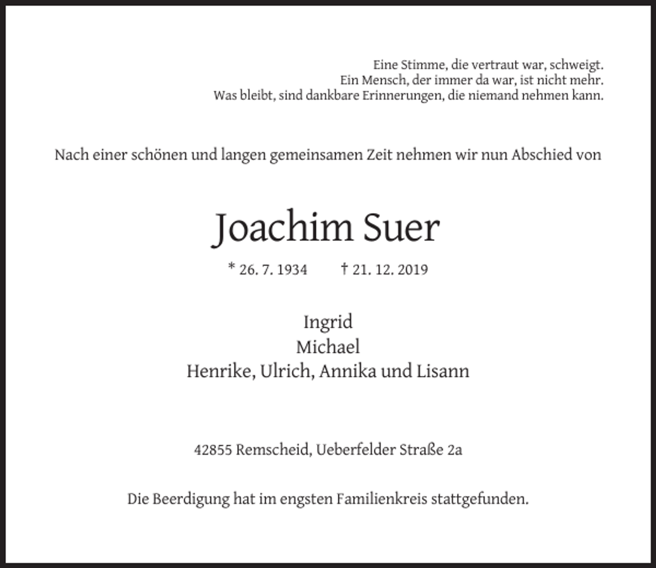 <p>Eine Stimme, die vertraut war, schweigt.<br />Ein Mensch, der immer da war, ist nicht mehr.<br />Was bleibt, sind dankbare Erinnerungen, die niemand nehmen kann.</p><p>Nach einer schönen und langen gemeinsamen Zeit nehmen wir nun Abschied von</p><p>Joachim Suer<br />* 26. 7. 1934</p><p>† 21. 12. 2019</p><p>Ingrid<br />Michael<br />Henrike, Ulrich, Annika und Lisann</p><p>42855 Remscheid, Ueberfelder Straße 2a</p><p>Die Beerdigung hat im engsten Familienkreis stattgefunden.</p>