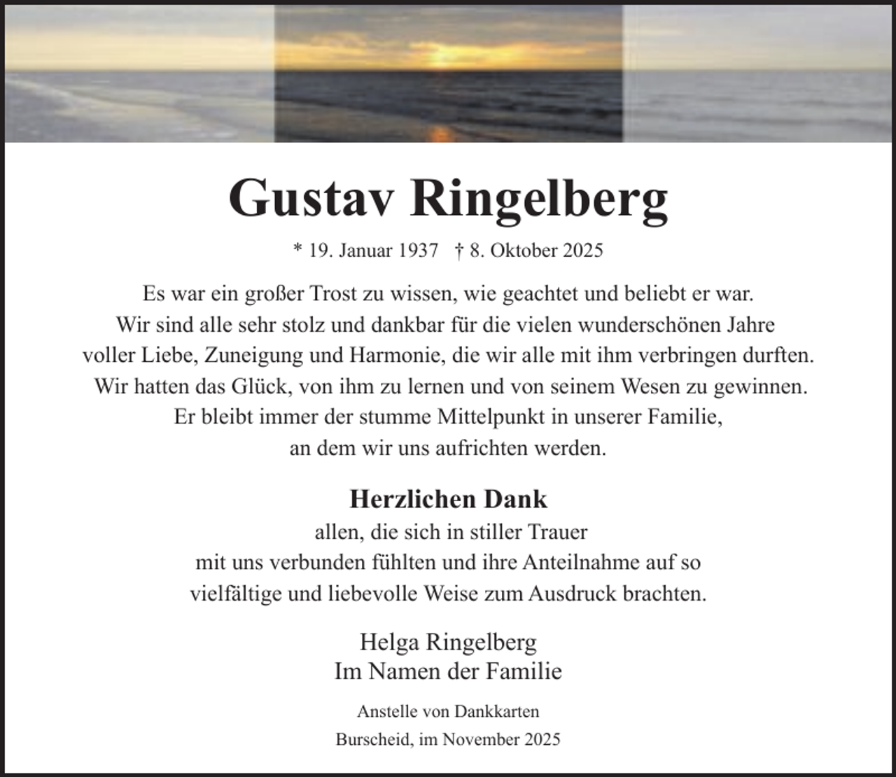 <p>Gustav Ringelberg<br />* 19. Januar 1937 † 8. Oktober 2025</p><p>Es war ein großer Trost zu wissen, wie geachtet und beliebt er war.<br />Wir sind alle sehr stolz und dankbar für die vielen wunderschönen Jahre<br />voller Liebe, Zuneigung und Harmonie, die wir alle mit ihm verbringen durften.<br />Wir hatten das Glück, von ihm zu lernen und von seinem Wesen zu gewinnen.<br />Er bleibt immer der stumme Mittelpunkt in unserer Familie,<br />an dem wir uns aufrichten werden.</p><p>Herzlichen Dank</p><p>allen, die sich in stiller Trauer<br />mit uns verbunden fühlten und ihre Anteilnahme auf so<br />vielfältige und liebevolle Weise zum Ausdruck brachten.</p><p>Helga Ringelberg<br />Im Namen der Familie<br />Anstelle von Dankkarten<br />Burscheid, im November 2025</p>