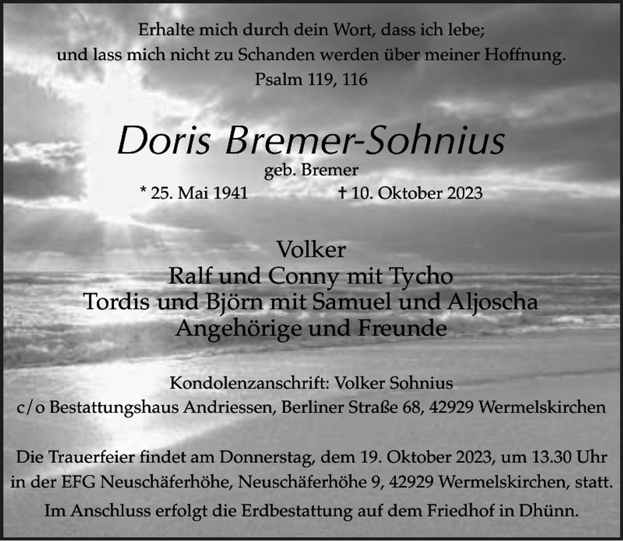 <p>Erhalte mich durch dein Wort, dass ich lebe;<br />und lass mich nicht zu Schanden werden über meiner Hoffnung.<br />Psalm 119, 116</p><p>Doris Bremer-Sohnius<br />geb. Bremer<br />* 25. Mai 1941<br />† 10. Oktober 2023</p><p>Volker<br />Ralf und Conny mit Tycho<br />Tordis und Björn mit Samuel und Aljoscha<br />Angehörige und Freunde<br />Kondolenzanschrift: Volker Sohnius<br />c/o Bestattungshaus Andriessen, Berliner Straße 68, 42929 Wermelskirchen<br />Die Trauerfeier findet am Donnerstag, dem 19. Oktober 2023, um 13.30 Uhr<br />in der EFG Neuschäferhöhe, Neuschäferhöhe 9, 42929 Wermelskirchen, statt.<br />Im Anschluss erfolgt die Erdbestattung auf dem Friedhof in Dhünn.</p>