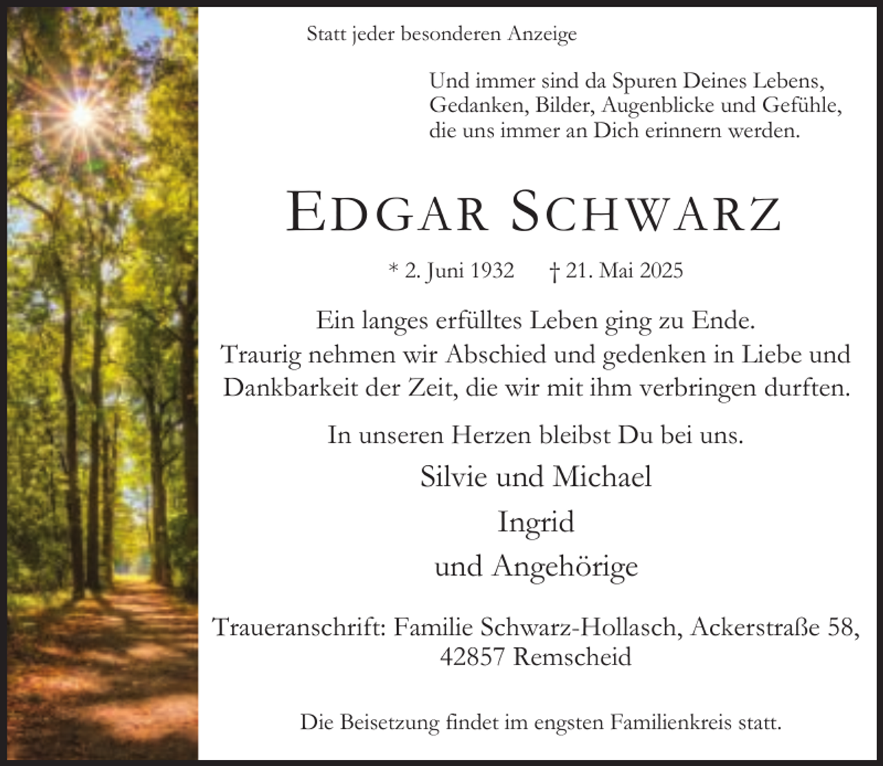 <p>Statt jeder besonderen Anzeige</p><p>Und immer sind da Spuren Deines Lebens,<br />Gedanken, Bilder, Augenblicke und Gefühle,<br />die uns immer an Dich erinnern werden.</p><p>E DGAR S CHWARZ<br />* 2. Juni 1932</p><p>† 21. Mai 2025</p><p>Ein langes erfülltes Leben ging zu Ende.<br />Traurig nehmen wir Abschied und gedenken in Liebe und<br />Dankbarkeit der Zeit, die wir mit ihm verbringen durften.<br />In unseren Herzen bleibst Du bei uns.</p><p>Silvie und Michael<br />Ingrid<br />und Angehörige<br />Traueranschrift: Familie Schwarz-Hollasch, Ackerstraße 58,<br />42857 Remscheid<br />Die Beisetzung findet im engsten Familienkreis statt.</p>
