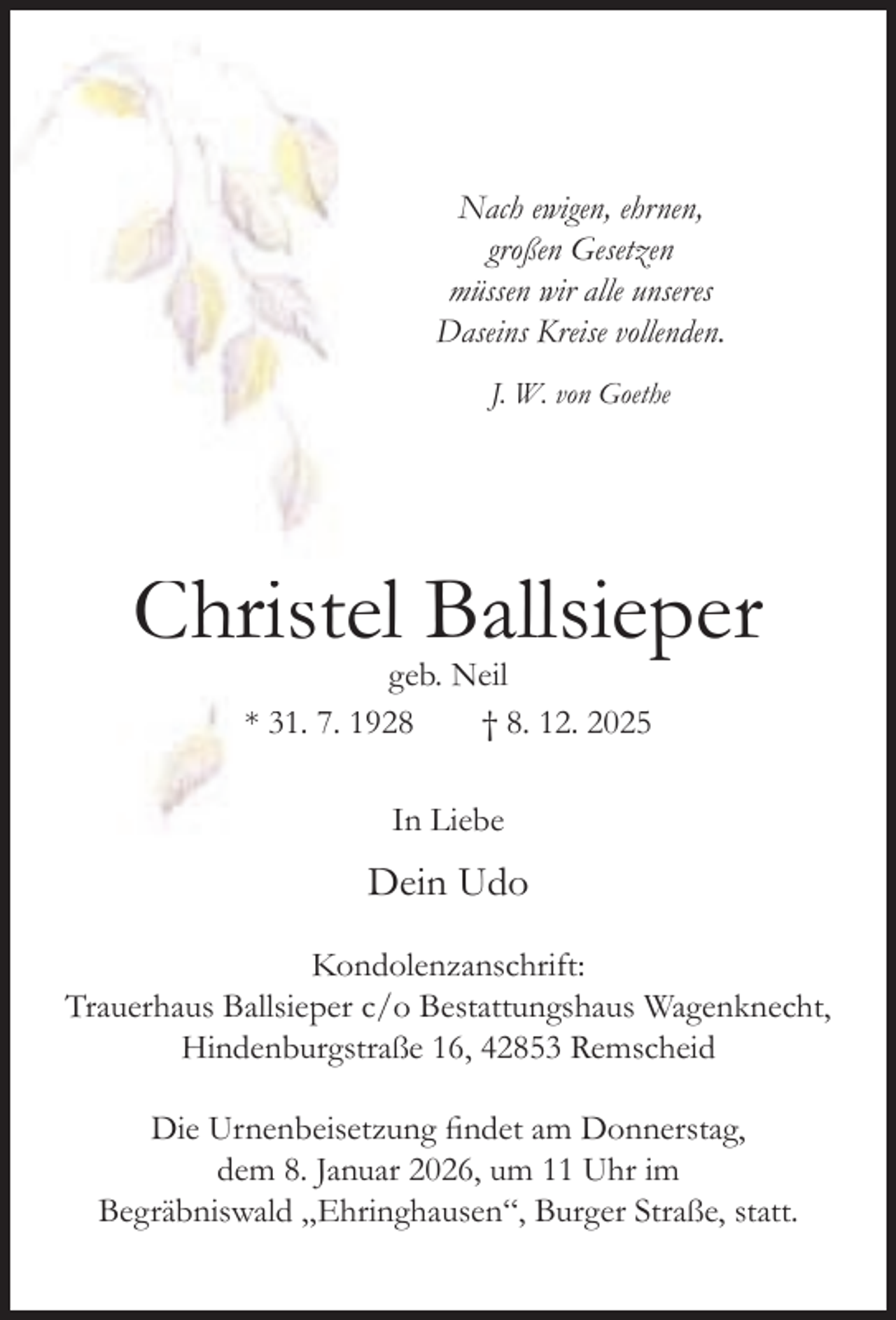 <p>Nach ewigen, ehrnen,<br />großen Gesetzen<br />müssen wir alle unseres<br />Daseins Kreise vollenden.<br />J. W. von Goethe</p><p>Christel Ballsieper<br />geb. Neil<br />* 31. 7. 1928<br />† 8. 12. 2025<br />In Liebe</p><p>Dein Udo<br />Kondolenzanschrift:<br />Trauerhaus Ballsieper c/o Bestattungshaus Wagenknecht,<br />Hindenburgstraße 16, 42853 Remscheid<br />Die Urnenbeisetzung ﬁndet am Donnerstag,<br />dem 8. Januar 2026, um 11 Uhr im<br />Begräbniswald „Ehringhausen“, Burger Straße, statt.</p>