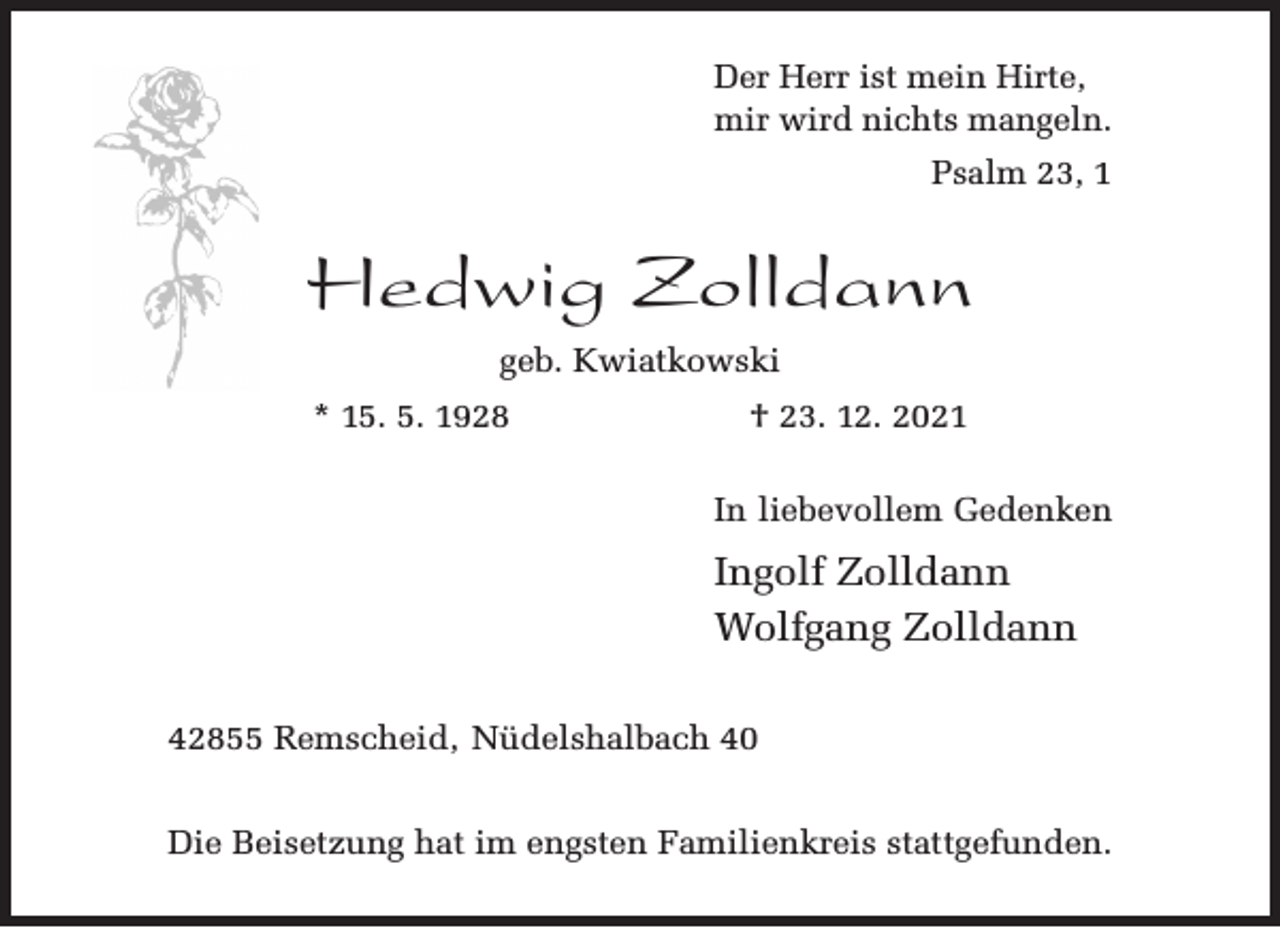 <p>Der Herr ist mein Hirte,<br />mir wird nichts mangeln.<br />Psalm 23, 1</p><p>Hedwig Zolldann<br />geb. Kwiatkowski<br />* 15. 5. 1928</p><p>† 23. 12. 2021<br />In liebevollem Gedenken</p><p>Ingolf Zolldann<br />Wolfgang Zolldann<br />42855 Remscheid, Nüdelshalbach 40<br />Die Beisetzung hat im engsten Familienkreis stattgefunden.</p>