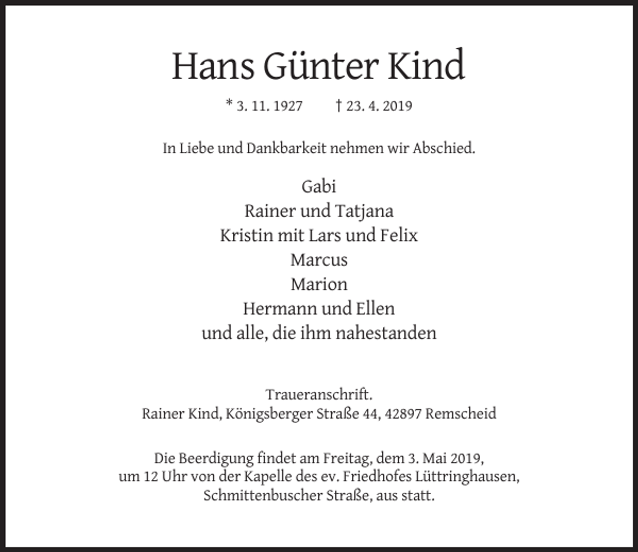 <p>Hans Günter Kind<br />* 3. 11. 1927</p><p>† 23. 4. 2019</p><p>In Liebe und Dankbarkeit nehmen wir Abschied.</p><p>Gabi<br />Rainer und Tatjana<br />Kristin mit Lars und Felix<br />Marcus<br />Marion<br />Hermann und Ellen<br />und alle, die ihm nahestanden</p><p>Traueranschrift.<br />Rainer Kind, Königsberger Straße 44, 42897 Remscheid<br />Die Beerdigung findet am Freitag, dem 3. Mai 2019,<br />um 12 Uhr von der Kapelle des ev. Friedhofes Lüttringhausen,<br />Schmittenbuscher Straße, aus statt.</p>