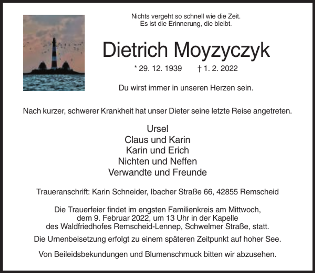<p>Nichts vergeht so schnell wie die Zeit.<br />Es ist die Erinnerung, die bleibt.</p><p>Dietrich Moyzyczyk<br />* 29. 12. 1939</p><p>† 1. 2. 2022</p><p>Du wirst immer in unseren Herzen sein.<br />Nach kurzer, schwerer Krankheit hat unser Dieter seine letzte Reise angetreten.</p><p>Ursel<br />Claus und Karin<br />Karin und Erich<br />Nichten und Neffen<br />Verwandte und Freunde<br />Traueranschrift: Karin Schneider, Ibacher Straße 66, 42855 Remscheid<br />Die Trauerfeier findet im engsten Familienkreis am Mittwoch,<br />dem 9. Februar 2022, um 13 Uhr in der Kapelle<br />des Waldfriedhofes Remscheid-Lennep, Schwelmer Straße, statt.<br />Die Urnenbeisetzung erfolgt zu einem späteren Zeitpunkt auf hoher See.<br />Von Beileidsbekundungen und Blumenschmuck bitten wir abzusehen.</p>