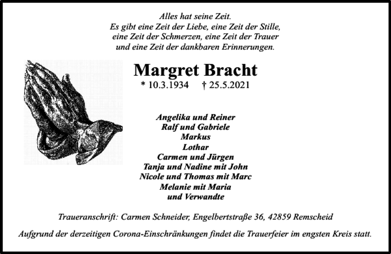 <p>Alles hat seine Zeit.<br />Es gibt eine Zeit der Liebe, eine Zeit der Stille,<br />eine Zeit der Schmerzen, eine Zeit der Trauer<br />und eine Zeit der dankbaren Erinnerungen.</p><p>Margret Bracht<br />* 10.3.1934</p><p>† 25.5.2021</p><p>Angelika und Reiner<br />Ralf und Gabriele<br />Markus<br />Lothar<br />Carmen und Jürgen<br />Tanja und Nadine mit John<br />Nicole und Thomas mit Marc<br />Melanie mit Maria<br />und Verwandte<br />Traueranschrift: Carmen Schneider, Engelbertstraße 36, 42859 Remscheid<br />Aufgrund der derzeitigen Corona-Einschränkungen findet die Trauerfeier im engsten Kreis statt.</p>