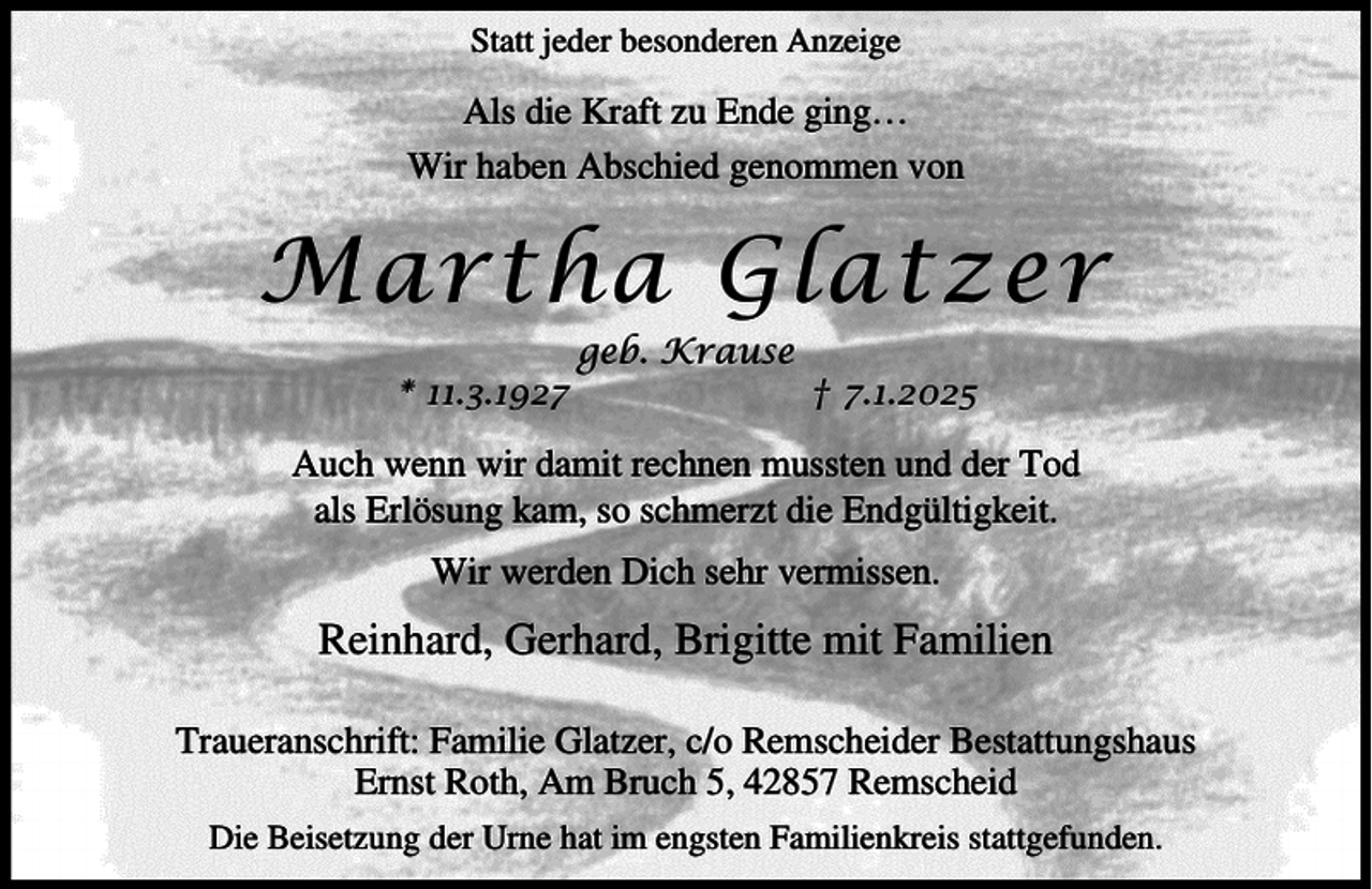 <p>Statt jeder besonderen Anzeige</p><p>Als die Kraft zu Ende ging…<br />Wir haben Abschied genommen von</p><p>Martha Glatzer<br />* 11.3.1927</p><p>geb. Krause</p><p>† 7.1.2025</p><p>Auch wenn wir damit rechnen mussten und der Tod<br />als Erlösung kam, so schmerzt die Endgültigkeit.<br />Wir werden Dich sehr vermissen.</p><p>Reinhard, Gerhard, Brigitte mit Familien<br />Traueranschrift: Familie Glatzer, c/o Remscheider Bestattungshaus<br />Ernst Roth, Am Bruch 5, 42857 Remscheid<br />Die Beisetzung der Urne hat im engsten Familienkreis stattgefunden.</p>