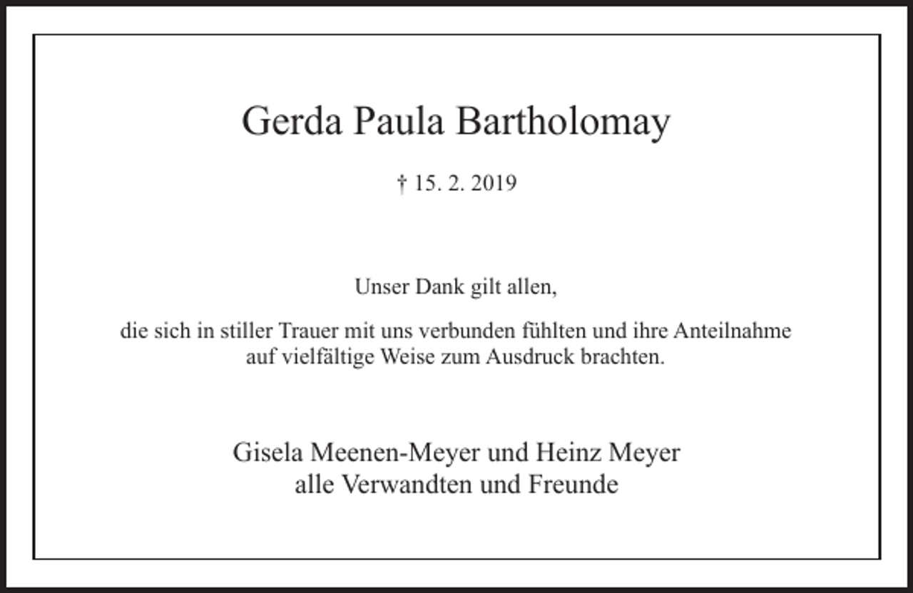 <p>Gerda Paula Bartholomay<br />† 15. 2. 2019</p><p>Unser Dank gilt allen,<br />die sich in stiller Trauer mit uns verbunden fühlten und ihre Anteilnahme<br />auf vielfältige Weise zum Ausdruck brachten.</p><p>Gisela Meenen-Meyer und Heinz Meyer<br />alle Verwandten und Freunde</p>