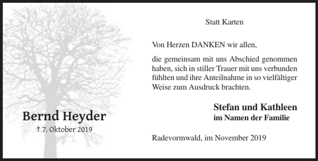 <p>Statt Karten<br />Von Herzen DANKEN wir allen,<br />die gemeinsam mit uns Abschied genommen<br />haben, sich in stiller Trauer mit uns verbunden<br />fühlten und ihre Anteilnahme in so vielfältiger<br />Weise zum Ausdruck brachten.</p><p>Stefan und Kathleen</p><p>Bernd Heyder</p><p>im Namen der Familie</p><p>† 7. Oktober 2019<br />Radevormwald, im November 2019</p>