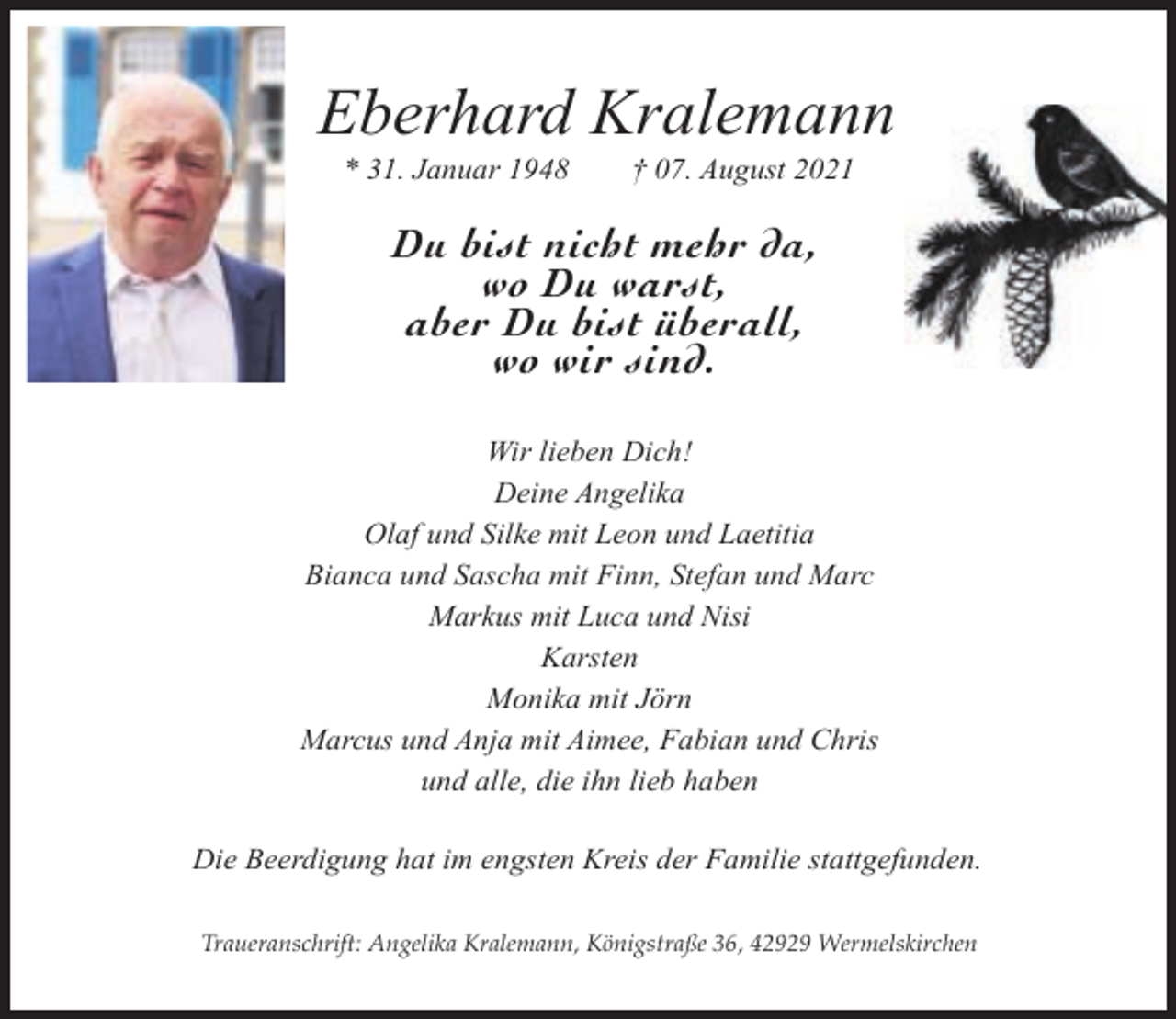 <p>Eberhard Kralemann<br />* 31. Januar 1948</p><p>† 07. August 2021</p><p>Du bist nicht mehr da,<br />wo Du warst,<br />aber Du bist überall,<br />wo wir sind.<br />Wir lieben Dich!<br />Deine Angelika<br />Olaf und Silke mit Leon und Laetitia<br />Bianca und Sascha mit Finn, Stefan und Marc<br />Markus mit Luca und Nisi<br />Karsten<br />Monika mit Jörn<br />Marcus und Anja mit Aimee, Fabian und Chris<br />und alle, die ihn lieb haben<br />Die Beerdigung hat im engsten Kreis der Familie stattgefunden.<br />Traueranschrift: Angelika Kralemann, Königstraße 36, 42929 Wermelskirchen</p>