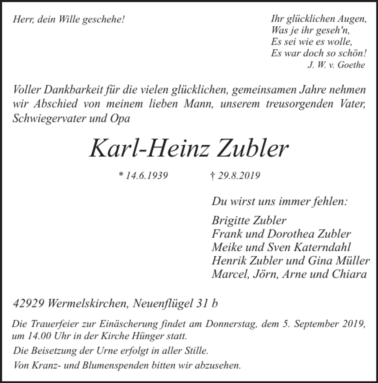 <p>Ihr glücklichen Augen,<br />Was je ihr geseh'n,<br />Es sei wie es wolle,<br />Es war doch so schön!</p><p>Herr, dein Wille geschehe!</p><p>J. W. v. Goethe</p><p>Voller Dankbarkeit für die vielen glücklichen, gemeinsamen Jahre nehmen<br />wir Abschied von meinem lieben Mann, unserem treusorgenden Vater,<br />Schwiegervater und Opa</p><p>Karl-Heinz Zubler<br />* 14.6.1939</p><p>† 29.8.2019</p><p>Du wirst uns immer fehlen:<br />Brigitte Zubler<br />Frank und Dorothea Zubler<br />Meike und Sven Katerndahl<br />Henrik Zubler und Gina Müller<br />Marcel, Jörn, Arne und Chiara<br />42929 Wermelskirchen, Neuenflügel 31 b<br />Die Trauerfeier zur Einäscherung findet am Donnerstag, dem 5. September 2019,<br />um 14.00 Uhr in der Kirche Hünger statt.<br />Die Beisetzung der Urne erfolgt in aller Stille.<br />Von Kranz- und Blumenspenden bitten wir abzusehen.</p>