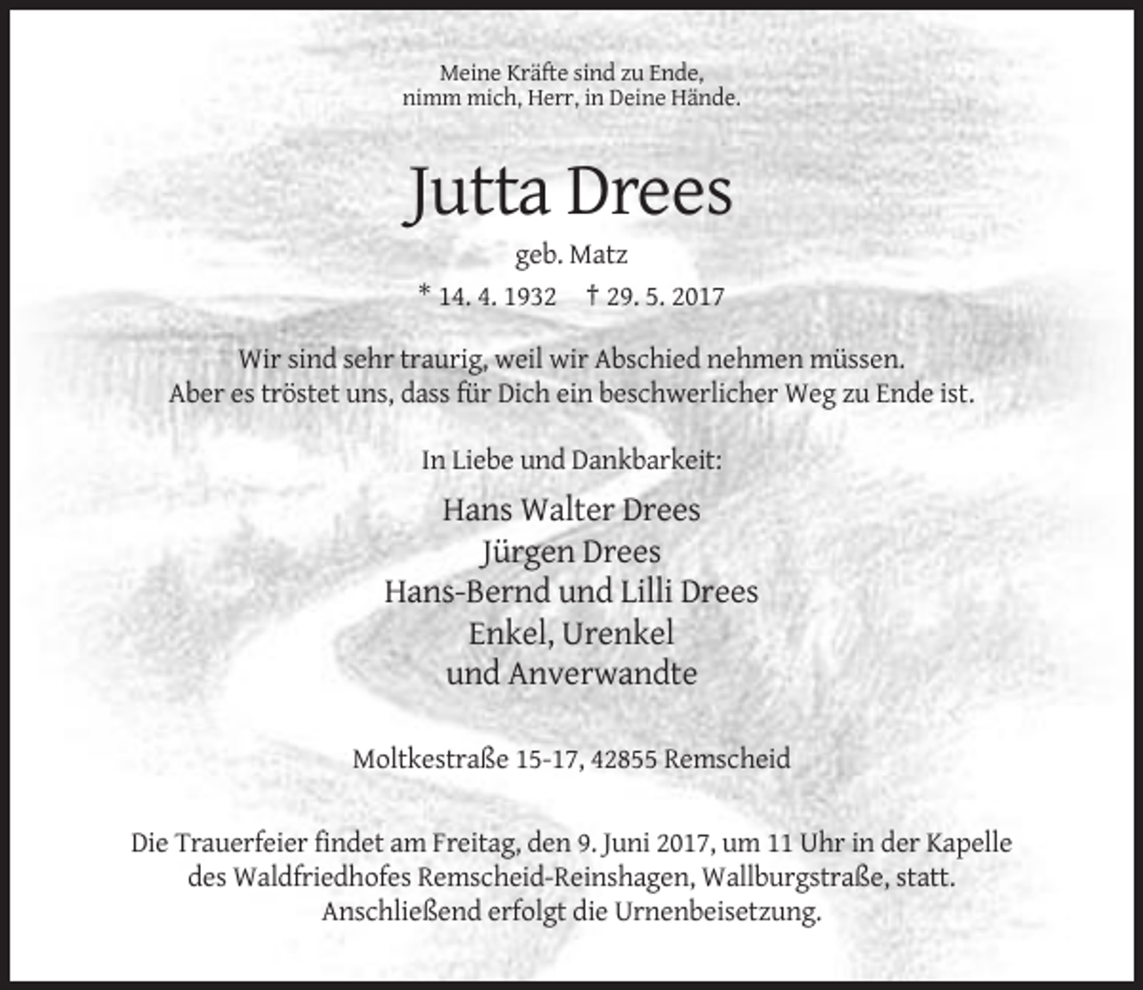 <p>Meine Kräfte sind zu Ende,<br />nimm mich, Herr, in Deine Hände.</p><p>Jutta Drees<br />geb. Matz<br />* 14. 4. 1932 † 29. 5. 2017<br />Wir sind sehr traurig, weil wir Abschied nehmen müssen.<br />Aber es tröstet uns, dass für Dich ein beschwerlicher Weg zu Ende ist.<br />In Liebe und Dankbarkeit:</p><p>Hans Walter Drees<br />Jürgen Drees<br />Hans-Bernd und Lilli Drees<br />Enkel, Urenkel<br />und Anverwandte<br />Moltkestraße 15-17, 42855 Remscheid</p><p>Die Trauerfeier findet am Freitag, den 9. Juni 2017, um 11 Uhr in der Kapelle<br />des Waldfriedhofes Remscheid-Reinshagen, Wallburgstraße, statt.<br />Anschließend erfolgt die Urnenbeisetzung.</p>