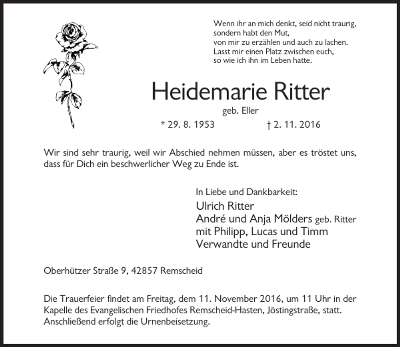 <p>Wenn ihr an mich denkt, seid nicht traurig,<br />sondern habt den Mut,<br />von mir zu erzählen und auch zu lachen.<br />Lasst mir einen Platz zwischen euch,<br />so wie ich ihn im Leben hatte.</p><p>Heidemarie Ritter<br />geb. Eller<br />* 29. 8. 1953</p><p>† 2. 11. 2016</p><p>Wir sind sehr traurig, weil wir Abschied nehmen müssen, aber es tröstet uns,<br />dass für Dich ein beschwerlicher Weg zu Ende ist.<br />In Liebe und Dankbarkeit:</p><p>Ulrich Ritter<br />André und Anja Mölders geb. Ritter<br />mit Philipp, Lucas und Timm<br />Verwandte und Freunde<br />Oberhützer Straße 9, 42857 Remscheid<br />Die Trauerfeier findet am Freitag, dem 11. November 2016, um 11 Uhr in der<br />Kapelle des Evangelischen Friedhofes Remscheid-Hasten, Jöstingstraße, statt.<br />Anschließend erfolgt die Urnenbeisetzung.</p>