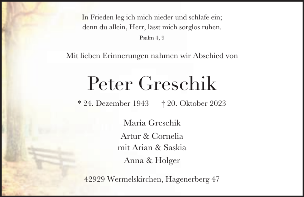<p>In Frieden leg ich mich nieder und schlafe ein;<br />denn du allein, Herr, lässt mich sorglos ruhen.<br />Psalm 4, 9</p><p>Mit lieben Erinnerungen nahmen wir Abschied von</p><p>Peter Greschik<br />* 24. Dezember 1943</p><p>† 20. Oktober 2023</p><p>Maria Greschik<br />Artur &amp; Cornelia<br />mit Arian &amp; Saskia<br />Anna &amp; Holger<br />42929 Wermelskirchen, Hagenerberg 47</p>