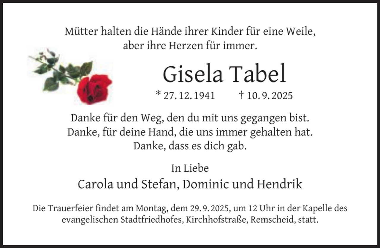 <p>Mütter halten die Hände ihrer Kinder für eine Weile,<br />aber ihre Herzen für immer.</p><p>Gisela Tabel</p><p>* 27. 12. 1941</p><p>† 10. 9. 2025</p><p>Danke für den Weg, den du mit uns gegangen bist.<br />Danke, für deine Hand, die uns immer gehalten hat.<br />Danke, dass es dich gab.<br />In Liebe</p><p>Carola und Stefan, Dominic und Hendrik<br />Die Trauerfeier ﬁndet am Montag, dem 29. 9. 2025, um 12 Uhr in der Kapelle des<br />evangelischen Stadtfriedhofes, Kirchhofstraße, Remscheid, statt.</p>